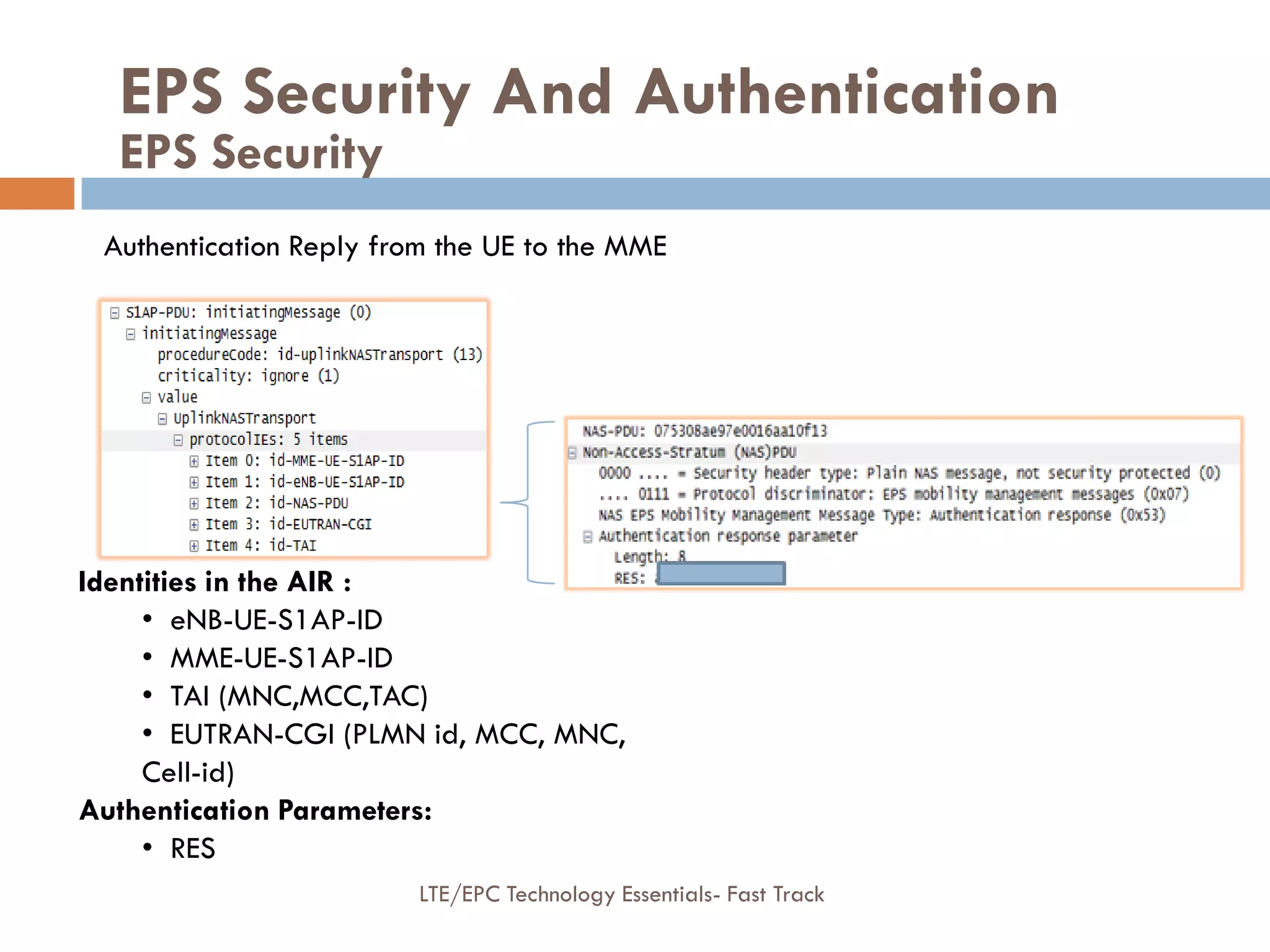Authentication Reply from the UE to the MME
Identities in the AIR :
• eNB-UE-S1AP-ID
• MME-UE-S1AP-ID
• TAI (MNC,MCC,TAC)
• EUTRAN-CGI (PLMN id, MCC, MNC,
Cell-id)
Authentication Parameters:
• RES
EPS Security And Authentication
EPS Security
LTE/EPC Technology Essentials- Fast Track
 