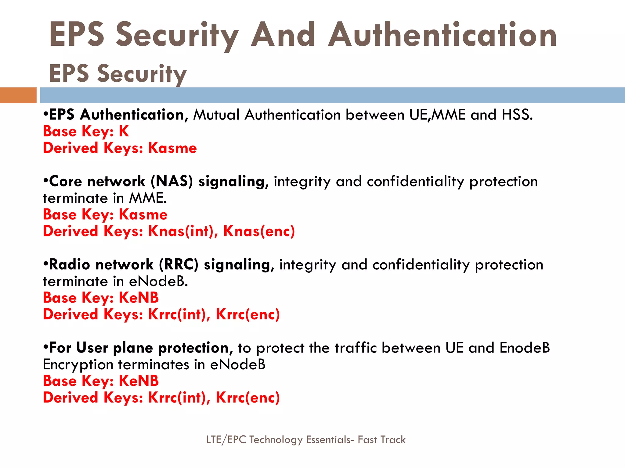 EPS Security And Authentication
EPS Security
•EPS Authentication, Mutual Authentication between UE,MME and HSS.
Base Key: K
Derived Keys: Kasme
•Core network (NAS) signaling, integrity and confidentiality protection
terminate in MME.
Base Key: Kasme
Derived Keys: Knas(int), Knas(enc)
•Radio network (RRC) signaling, integrity and confidentiality protection
terminate in eNodeB.
Base Key: KeNB
Derived Keys: Krrc(int), Krrc(enc)
•For User plane protection, to protect the traffic between UE and EnodeB
Encryption terminates in eNodeB
Base Key: KeNB
Derived Keys: Krrc(int), Krrc(enc)
LTE/EPC Technology Essentials- Fast Track
 
