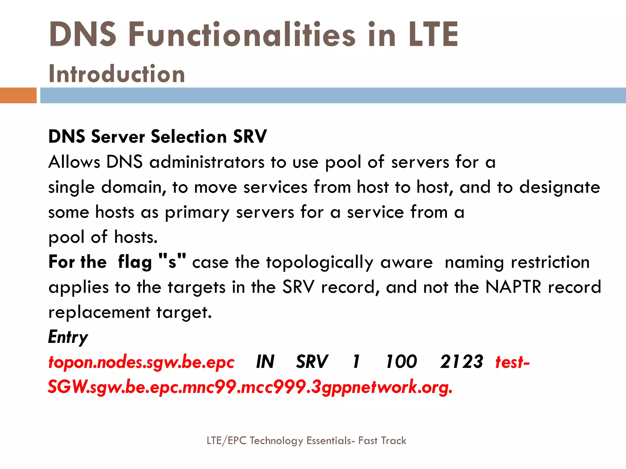 DNS Functionalities in LTE
Introduction
DNS Server Selection SRV
Allows DNS administrators to use pool of servers for a
single domain, to move services from host to host, and to designate
some hosts as primary servers for a service from a
pool of hosts.
For the flag "s" case the topologically aware naming restriction
applies to the targets in the SRV record, and not the NAPTR record
replacement target.
Entry
topon.nodes.sgw.be.epc IN SRV 1 100 2123 test-
SGW.sgw.be.epc.mnc99.mcc999.3gppnetwork.org.
LTE/EPC Technology Essentials- Fast Track
 