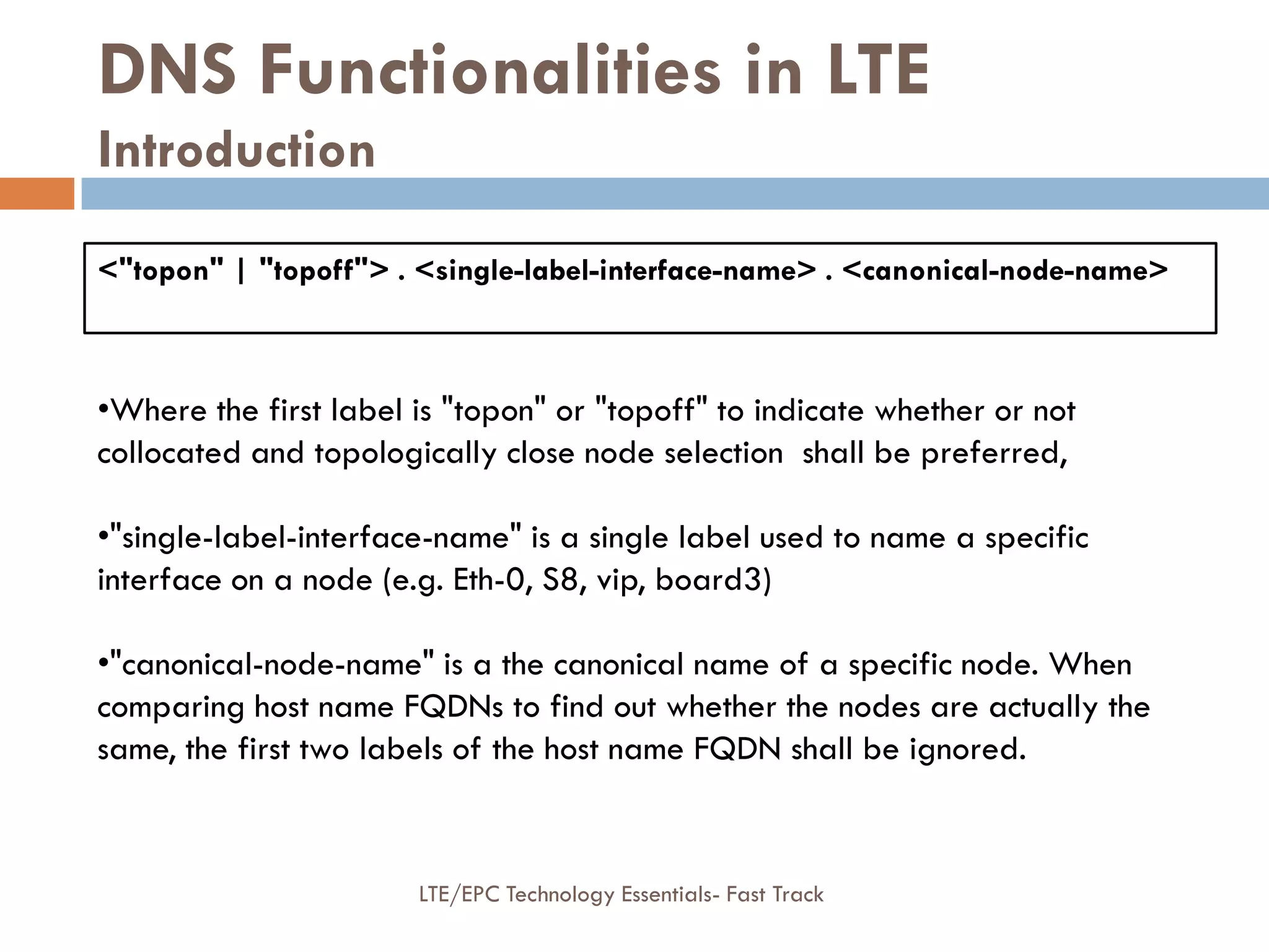 <"topon" | "topoff"> . <single-label-interface-name> . <canonical-node-name>
DNS Functionalities in LTE
Introduction
•Where the first label is "topon" or "topoff" to indicate whether or not
collocated and topologically close node selection shall be preferred,
•"single-label-interface-name" is a single label used to name a specific
interface on a node (e.g. Eth-0, S8, vip, board3)
•"canonical-node-name" is a the canonical name of a specific node. When
comparing host name FQDNs to find out whether the nodes are actually the
same, the first two labels of the host name FQDN shall be ignored.
LTE/EPC Technology Essentials- Fast Track
 