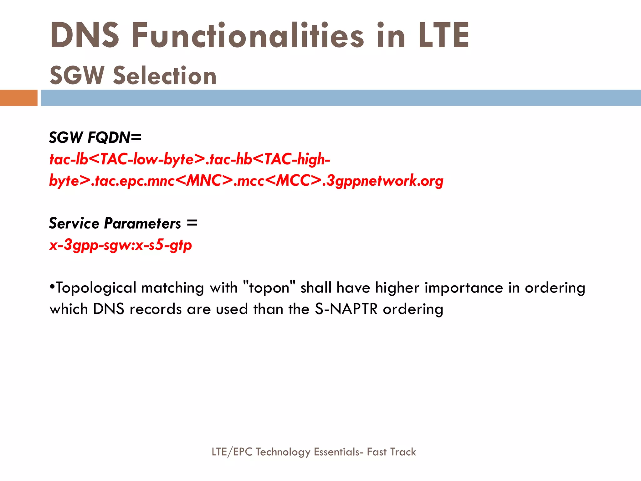 DNS Functionalities in LTE
SGW Selection
SGW FQDN=
tac-lb<TAC-low-byte>.tac-hb<TAC-high-
byte>.tac.epc.mnc<MNC>.mcc<MCC>.3gppnetwork.org
Service Parameters =
x-3gpp-sgw:x-s5-gtp
•Topological matching with "topon" shall have higher importance in ordering
which DNS records are used than the S-NAPTR ordering
LTE/EPC Technology Essentials- Fast Track
 