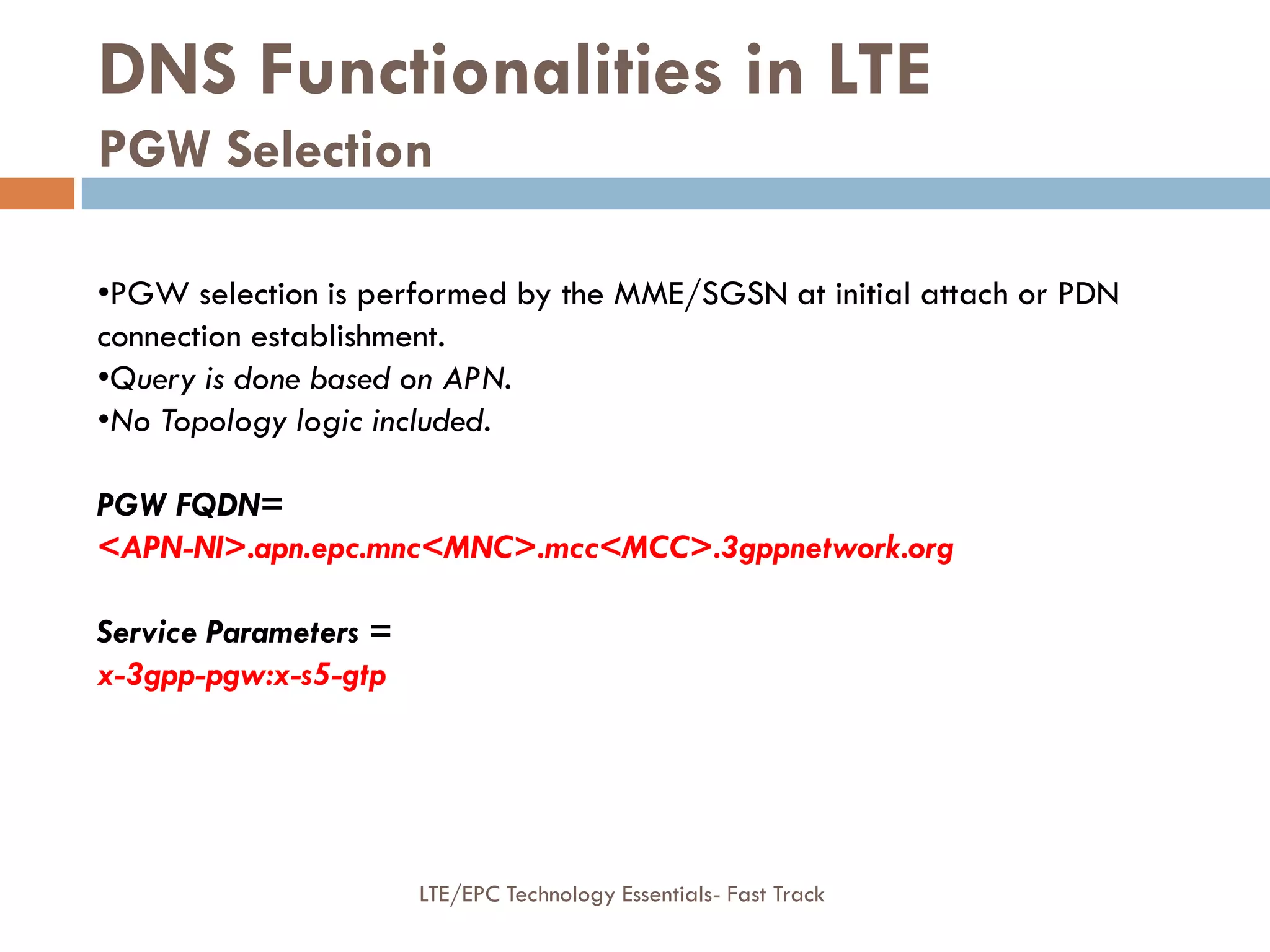 DNS Functionalities in LTE
PGW Selection
•PGW selection is performed by the MME/SGSN at initial attach or PDN
connection establishment.
•Query is done based on APN.
•No Topology logic included.
PGW FQDN=
<APN-NI>.apn.epc.mnc<MNC>.mcc<MCC>.3gppnetwork.org
Service Parameters =
x-3gpp-pgw:x-s5-gtp
LTE/EPC Technology Essentials- Fast Track
 