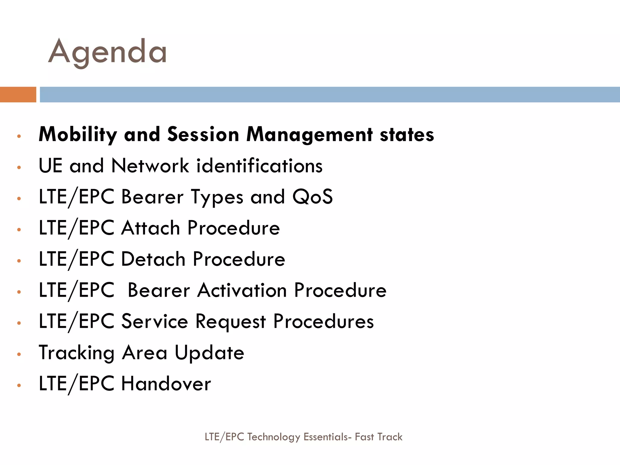 Agenda
• Mobility and Session Management states
• UE and Network identifications
• LTE/EPC Bearer Types and QoS
• LTE/EPC Attach Procedure
• LTE/EPC Detach Procedure
• LTE/EPC Bearer Activation Procedure
• LTE/EPC Service Request Procedures
• Tracking Area Update
• LTE/EPC Handover
LTE/EPC Technology Essentials- Fast Track
 