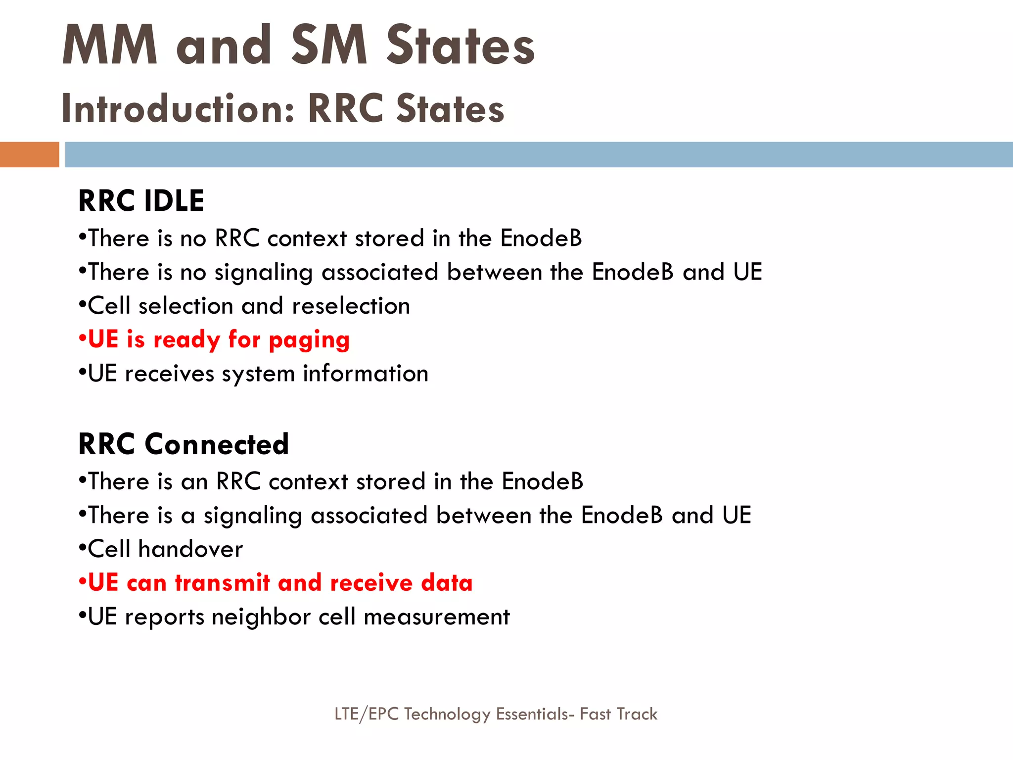 RRC IDLE
•There is no RRC context stored in the EnodeB
•There is no signaling associated between the EnodeB and UE
•Cell selection and reselection
•UE is ready for paging
•UE receives system information
RRC Connected
•There is an RRC context stored in the EnodeB
•There is a signaling associated between the EnodeB and UE
•Cell handover
•UE can transmit and receive data
•UE reports neighbor cell measurement
MM and SM States
Introduction: RRC States
LTE/EPC Technology Essentials- Fast Track
 