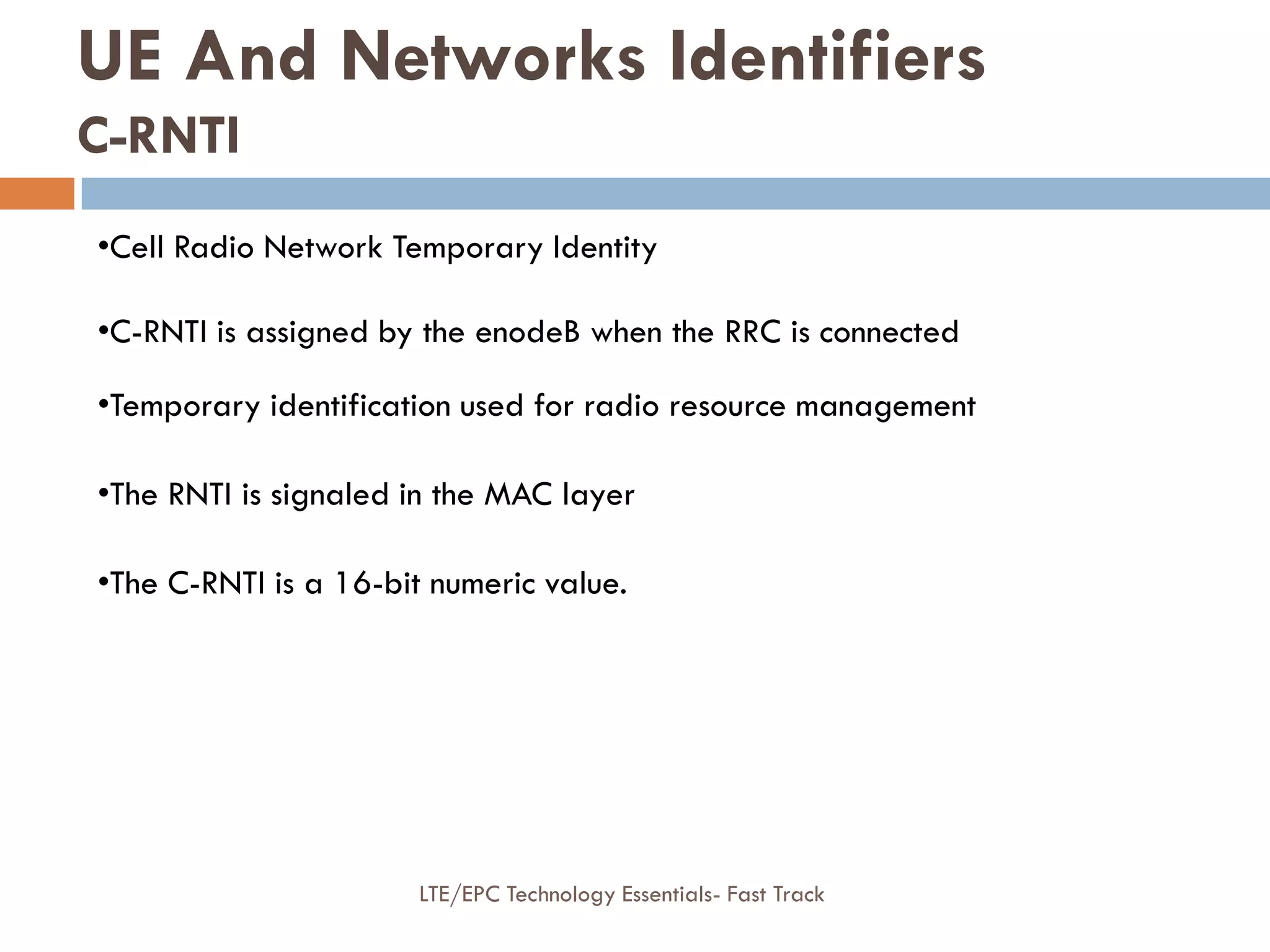 •Cell Radio Network Temporary Identity
•C-RNTI is assigned by the enodeB when the RRC is connected
•Temporary identification used for radio resource management
•The RNTI is signaled in the MAC layer
•The C-RNTI is a 16-bit numeric value.
UE And Networks Identifiers
C-RNTI
LTE/EPC Technology Essentials- Fast Track
 