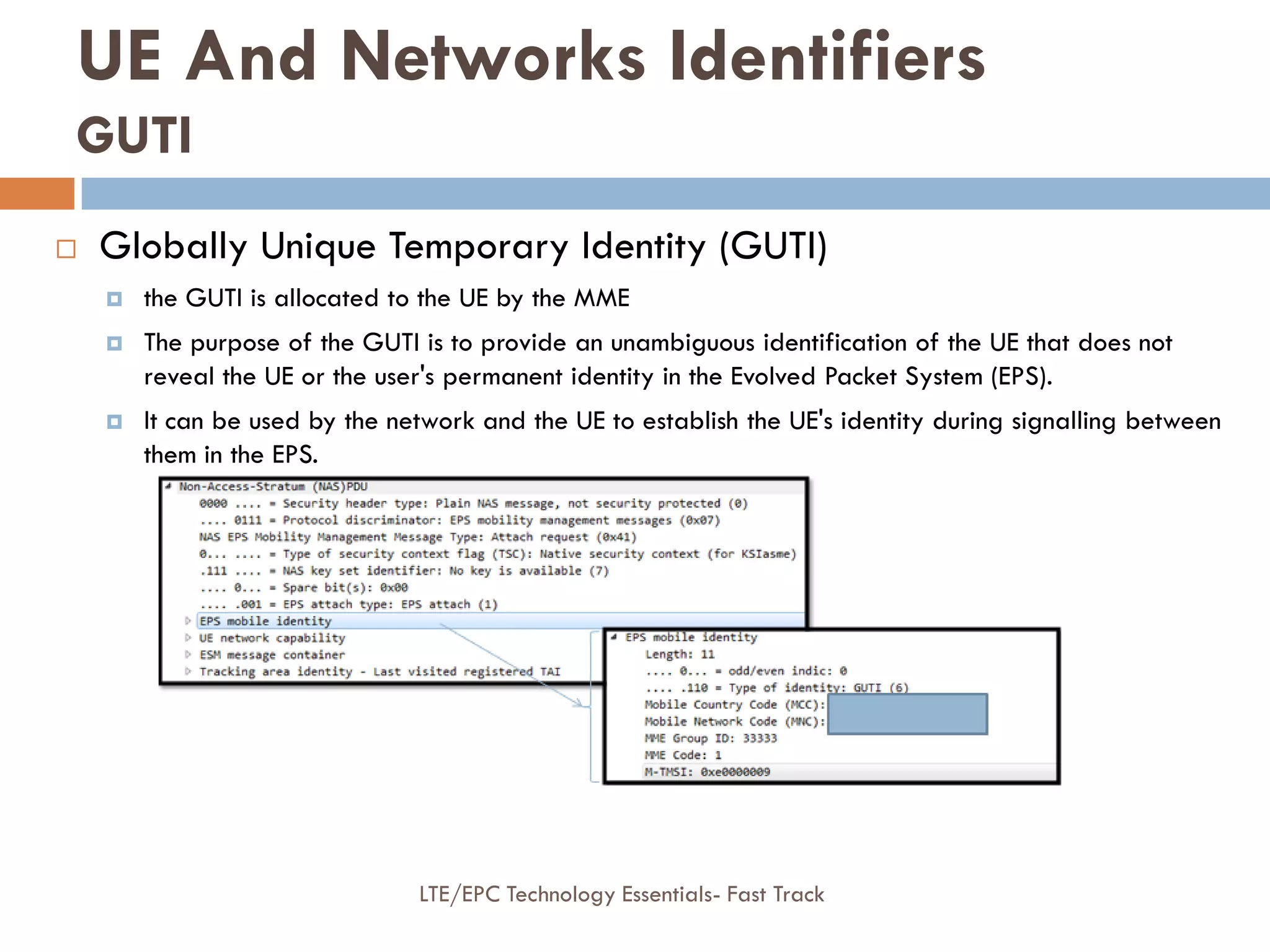 LTE/EPC Technology Essentials- Fast Track
 Globally Unique Temporary Identity (GUTI)
 the GUTI is allocated to the UE by the MME
 The purpose of the GUTI is to provide an unambiguous identification of the UE that does not
reveal the UE or the user's permanent identity in the Evolved Packet System (EPS).
 It can be used by the network and the UE to establish the UE's identity during signalling between
them in the EPS.
UE And Networks Identifiers
GUTI
 
