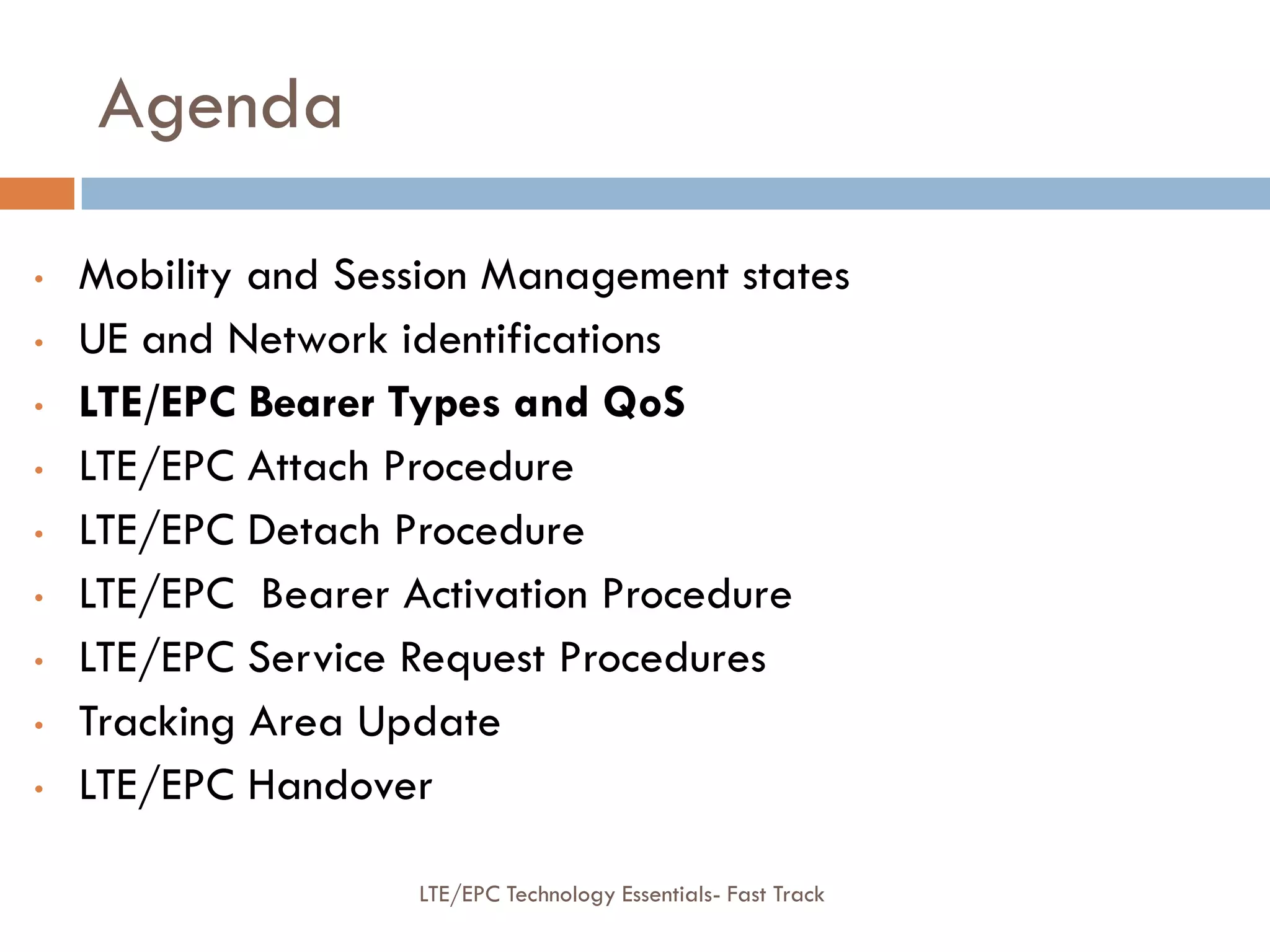 Agenda
• Mobility and Session Management states
• UE and Network identifications
• LTE/EPC Bearer Types and QoS
• LTE/EPC Attach Procedure
• LTE/EPC Detach Procedure
• LTE/EPC Bearer Activation Procedure
• LTE/EPC Service Request Procedures
• Tracking Area Update
• LTE/EPC Handover
LTE/EPC Technology Essentials- Fast Track
 