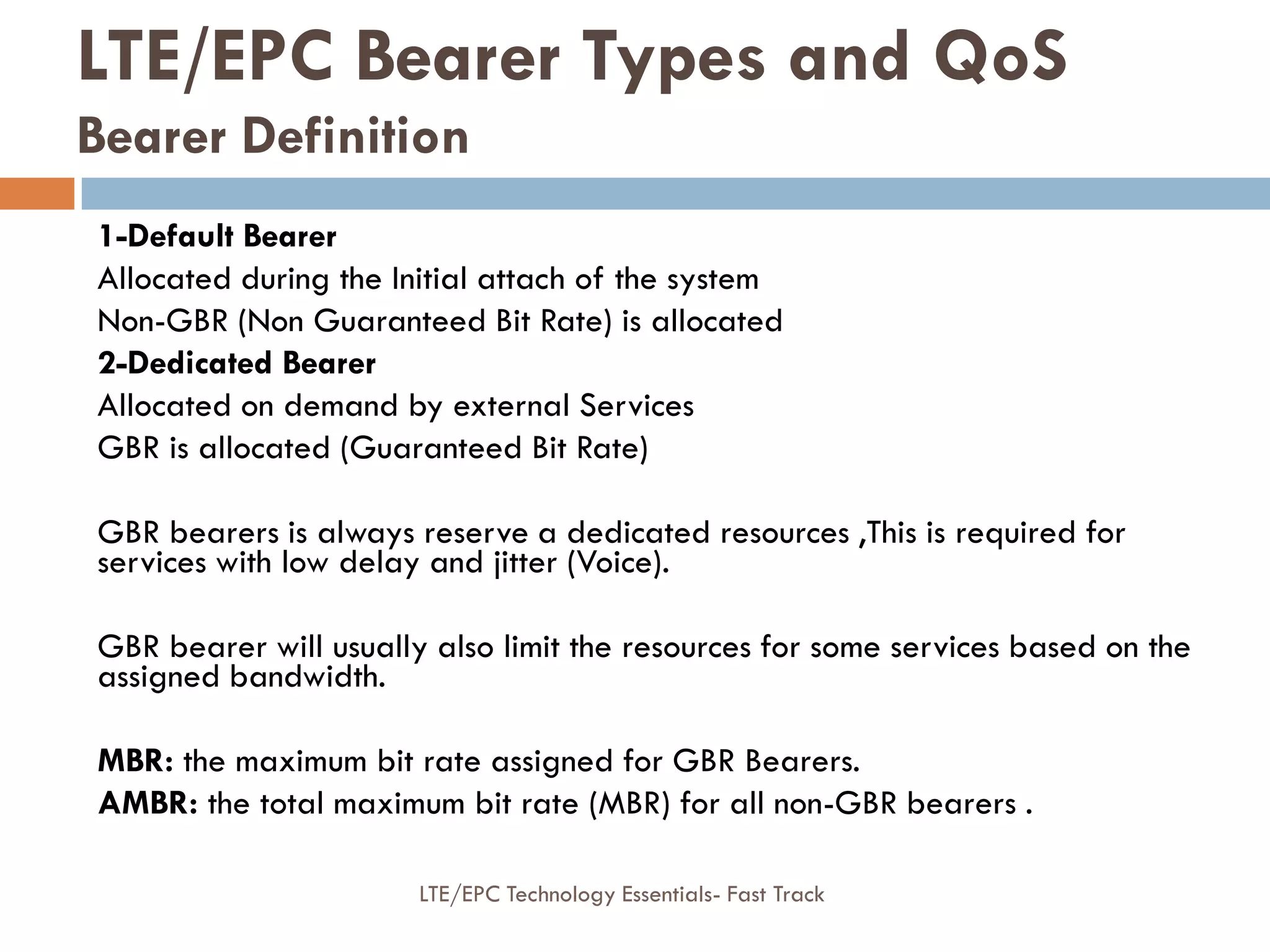 1-Default Bearer
Allocated during the Initial attach of the system
Non-GBR (Non Guaranteed Bit Rate) is allocated
2-Dedicated Bearer
Allocated on demand by external Services
GBR is allocated (Guaranteed Bit Rate)
GBR bearers is always reserve a dedicated resources ,This is required for
services with low delay and jitter (Voice).
GBR bearer will usually also limit the resources for some services based on the
assigned bandwidth.
MBR: the maximum bit rate assigned for GBR Bearers.
AMBR: the total maximum bit rate (MBR) for all non-GBR bearers .
LTE/EPC Bearer Types and QoS
Bearer Definition
LTE/EPC Technology Essentials- Fast Track
 