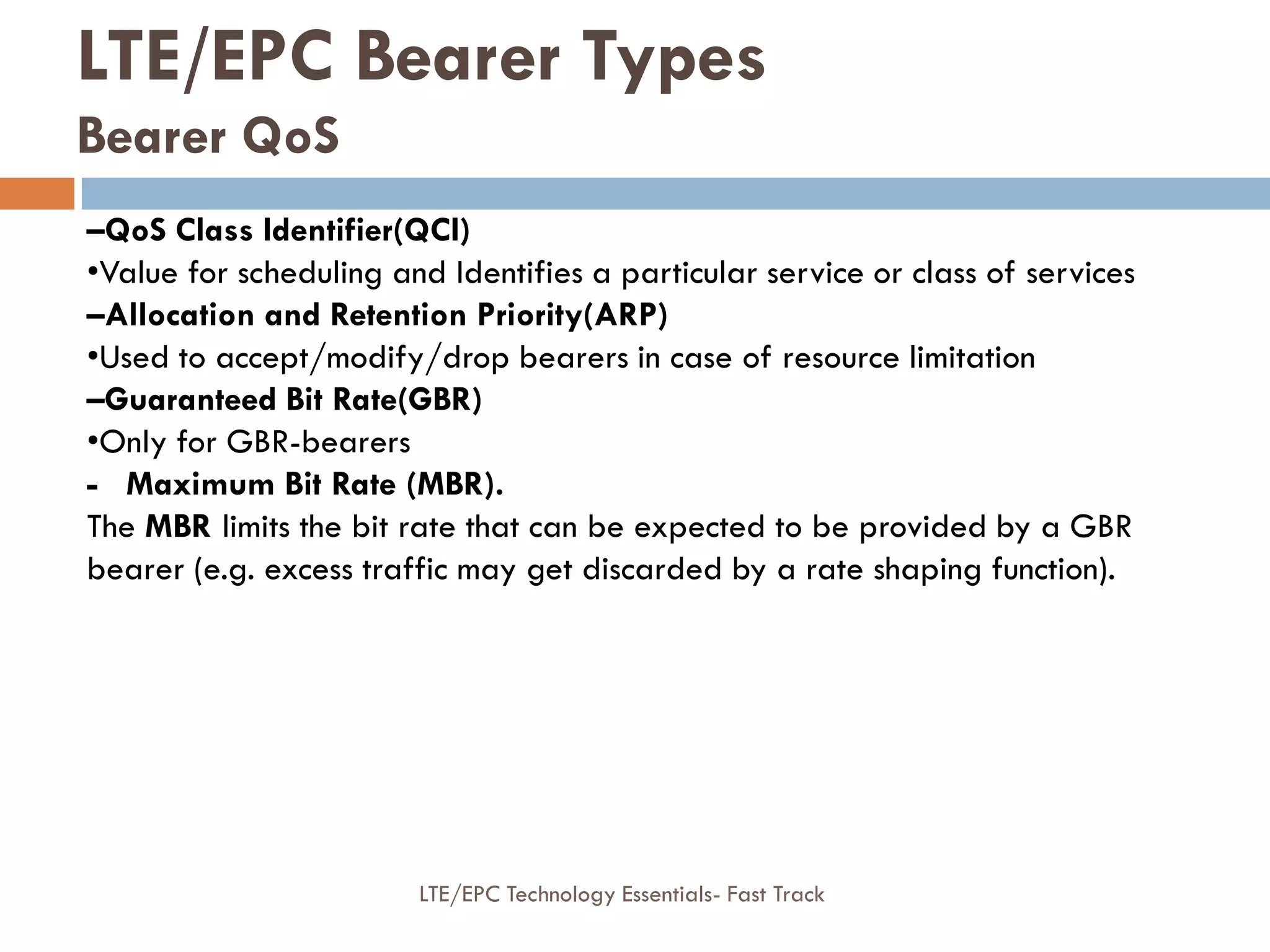 –QoS Class Identifier(QCI)
•Value for scheduling and Identifies a particular service or class of services
–Allocation and Retention Priority(ARP)
•Used to accept/modify/drop bearers in case of resource limitation
–Guaranteed Bit Rate(GBR)
•Only for GBR-bearers
- Maximum Bit Rate (MBR).
The MBR limits the bit rate that can be expected to be provided by a GBR
bearer (e.g. excess traffic may get discarded by a rate shaping function).
LTE/EPC Bearer Types
Bearer QoS
LTE/EPC Technology Essentials- Fast Track
 