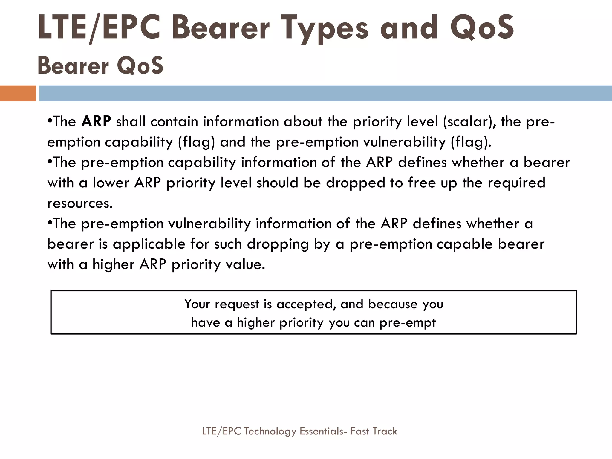 LTE/EPC Bearer Types and QoS
Bearer QoS
•The ARP shall contain information about the priority level (scalar), the pre-
emption capability (flag) and the pre-emption vulnerability (flag).
•The pre-emption capability information of the ARP defines whether a bearer
with a lower ARP priority level should be dropped to free up the required
resources.
•The pre-emption vulnerability information of the ARP defines whether a
bearer is applicable for such dropping by a pre-emption capable bearer
with a higher ARP priority value.
Your request is accepted, and because you
have a higher priority you can pre-empt
LTE/EPC Technology Essentials- Fast Track
 
