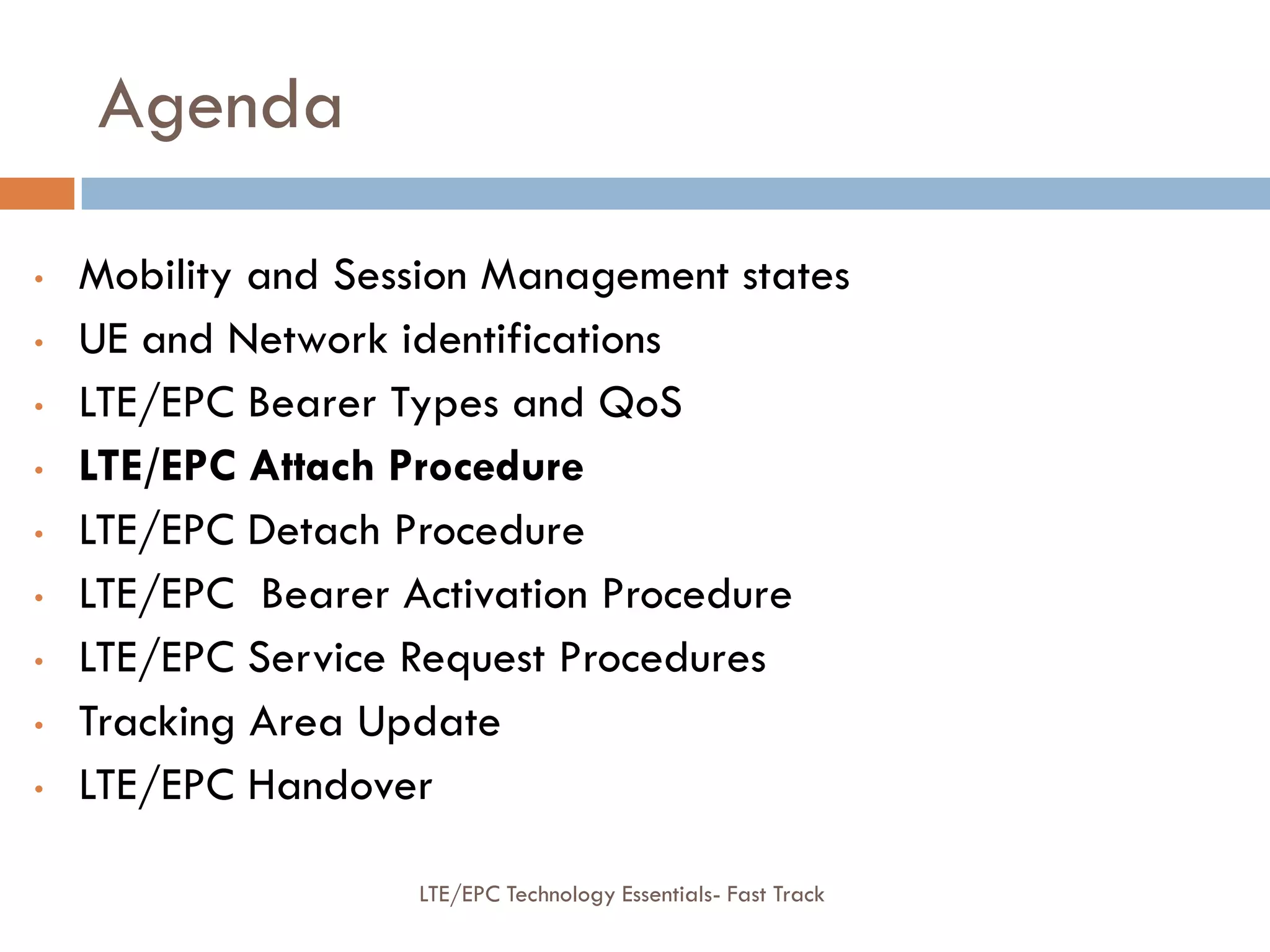 Agenda
• Mobility and Session Management states
• UE and Network identifications
• LTE/EPC Bearer Types and QoS
• LTE/EPC Attach Procedure
• LTE/EPC Detach Procedure
• LTE/EPC Bearer Activation Procedure
• LTE/EPC Service Request Procedures
• Tracking Area Update
• LTE/EPC Handover
LTE/EPC Technology Essentials- Fast Track
 