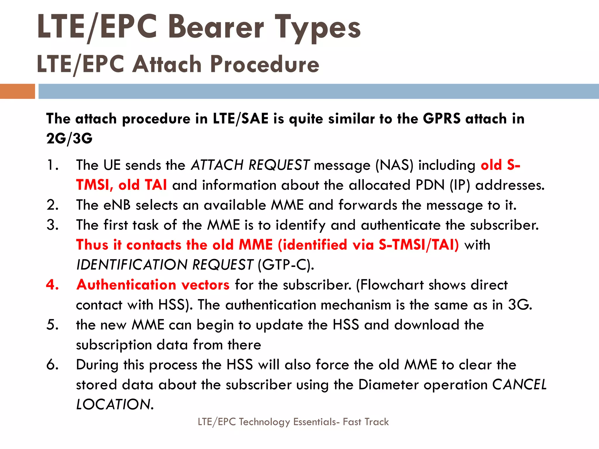 LTE/EPC Bearer Types
LTE/EPC Attach Procedure
The attach procedure in LTE/SAE is quite similar to the GPRS attach in
2G/3G
1. The UE sends the ATTACH REQUEST message (NAS) including old S-
TMSI, old TAI and information about the allocated PDN (IP) addresses.
2. The eNB selects an available MME and forwards the message to it.
3. The first task of the MME is to identify and authenticate the subscriber.
Thus it contacts the old MME (identified via S-TMSI/TAI) with
IDENTIFICATION REQUEST (GTP-C).
4. Authentication vectors for the subscriber. (Flowchart shows direct
contact with HSS). The authentication mechanism is the same as in 3G.
5. the new MME can begin to update the HSS and download the
subscription data from there
6. During this process the HSS will also force the old MME to clear the
stored data about the subscriber using the Diameter operation CANCEL
LOCATION.
LTE/EPC Technology Essentials- Fast Track
 