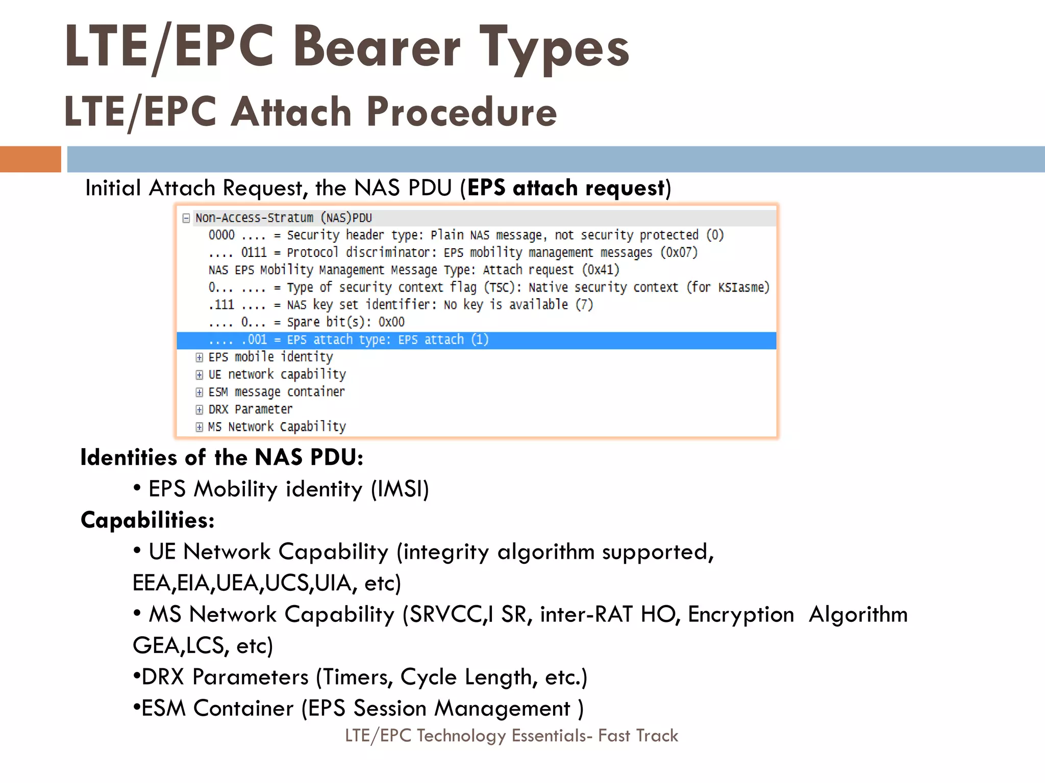 Initial Attach Request, the NAS PDU (EPS attach request)
Identities of the NAS PDU:
• EPS Mobility identity (IMSI)
Capabilities:
• UE Network Capability (integrity algorithm supported,
EEA,EIA,UEA,UCS,UIA, etc)
• MS Network Capability (SRVCC,I SR, inter-RAT HO, Encryption Algorithm
GEA,LCS, etc)
•DRX Parameters (Timers, Cycle Length, etc.)
•ESM Container (EPS Session Management )
LTE/EPC Bearer Types
LTE/EPC Attach Procedure
LTE/EPC Technology Essentials- Fast Track
 