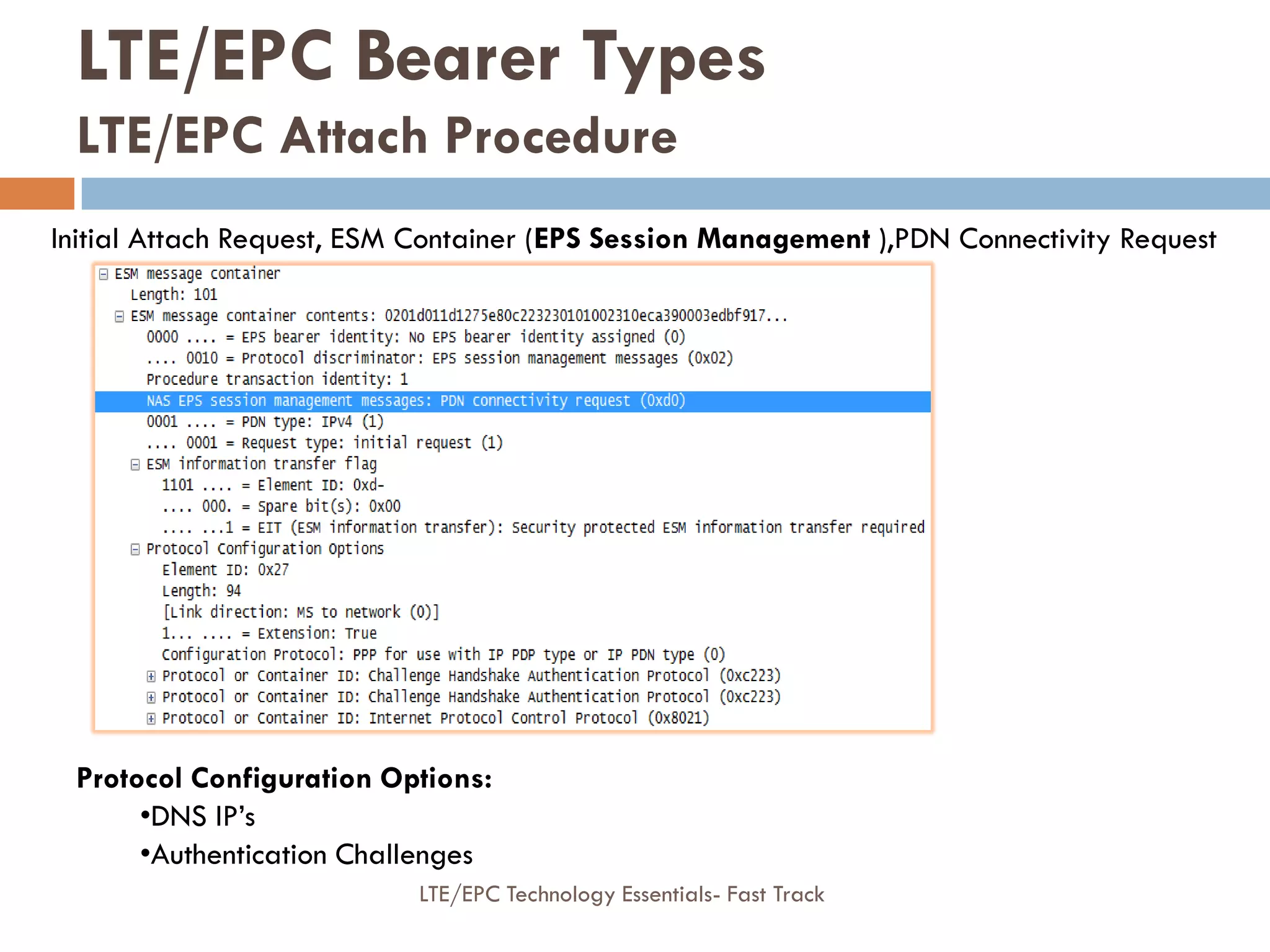 Initial Attach Request, ESM Container (EPS Session Management ),PDN Connectivity Request
Protocol Configuration Options:
•DNS IP’s
•Authentication Challenges
LTE/EPC Bearer Types
LTE/EPC Attach Procedure
LTE/EPC Technology Essentials- Fast Track
 