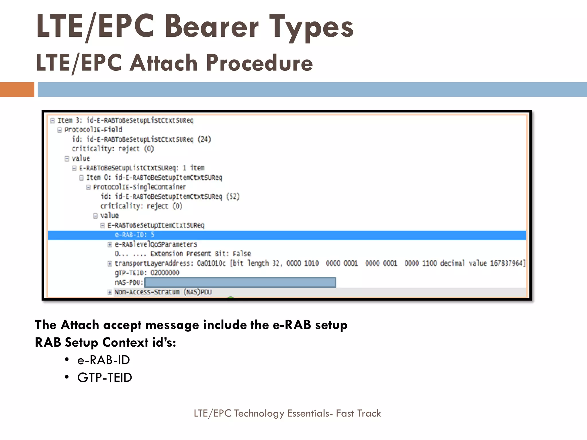 The Attach accept message include the e-RAB setup
RAB Setup Context id’s:
• e-RAB-ID
• GTP-TEID
LTE/EPC Bearer Types
LTE/EPC Attach Procedure
LTE/EPC Technology Essentials- Fast Track
 