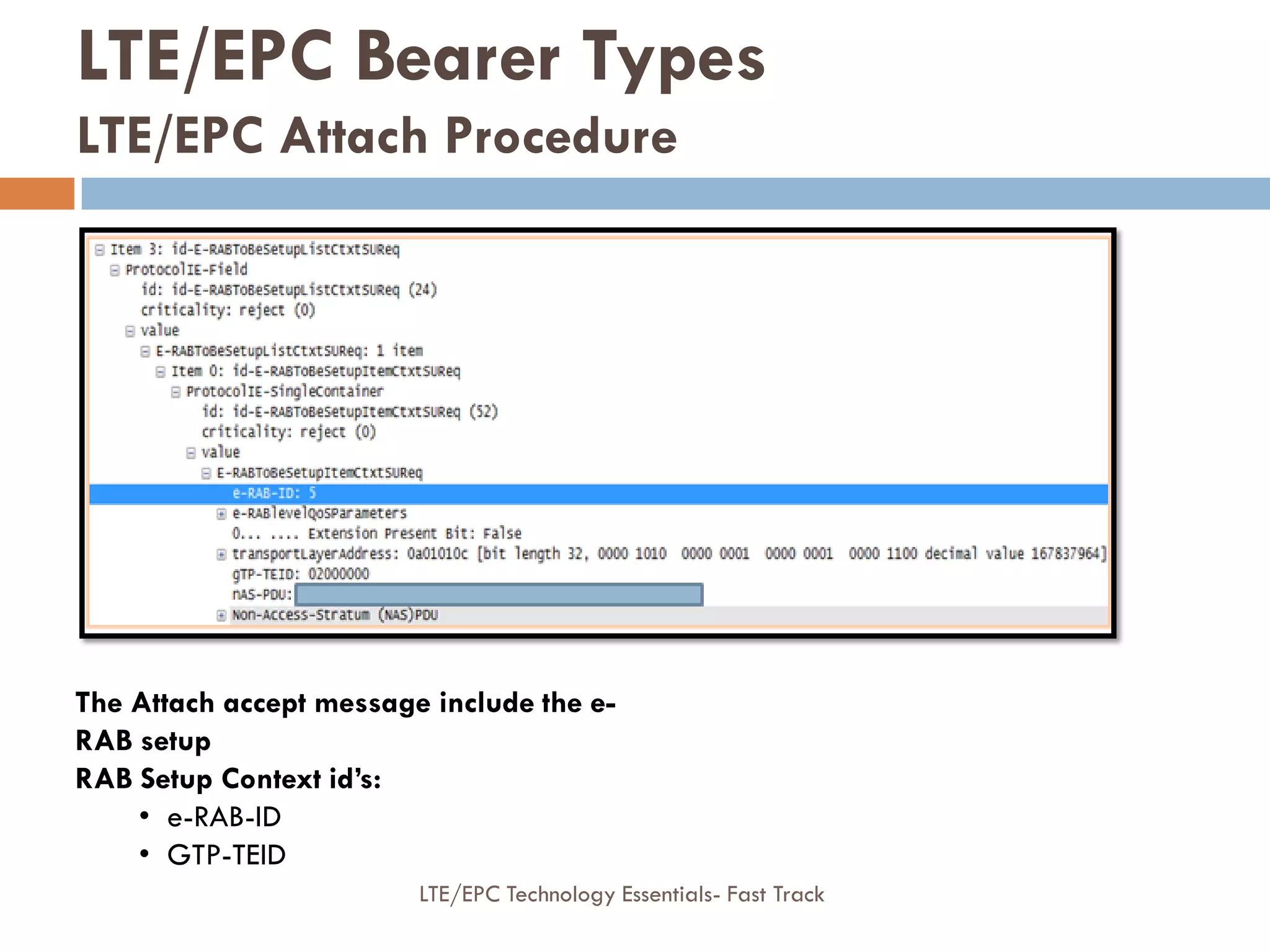 The Attach accept message include the e-
RAB setup
RAB Setup Context id’s:
• e-RAB-ID
• GTP-TEID
LTE/EPC Bearer Types
LTE/EPC Attach Procedure
LTE/EPC Technology Essentials- Fast Track
 