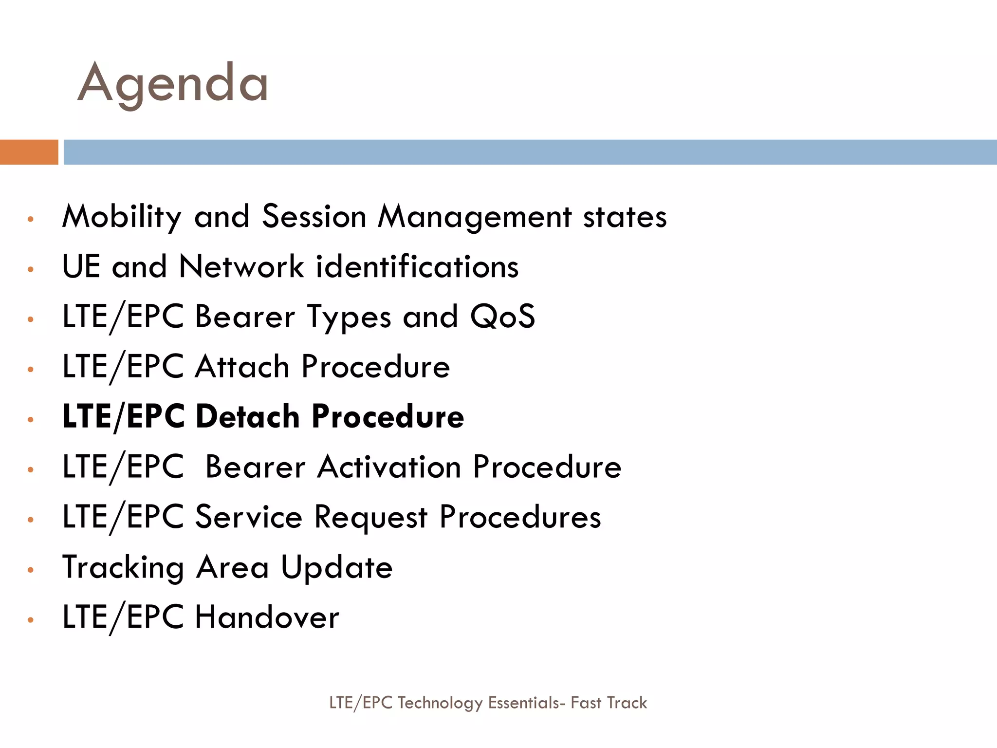 Agenda
• Mobility and Session Management states
• UE and Network identifications
• LTE/EPC Bearer Types and QoS
• LTE/EPC Attach Procedure
• LTE/EPC Detach Procedure
• LTE/EPC Bearer Activation Procedure
• LTE/EPC Service Request Procedures
• Tracking Area Update
• LTE/EPC Handover
LTE/EPC Technology Essentials- Fast Track
 
