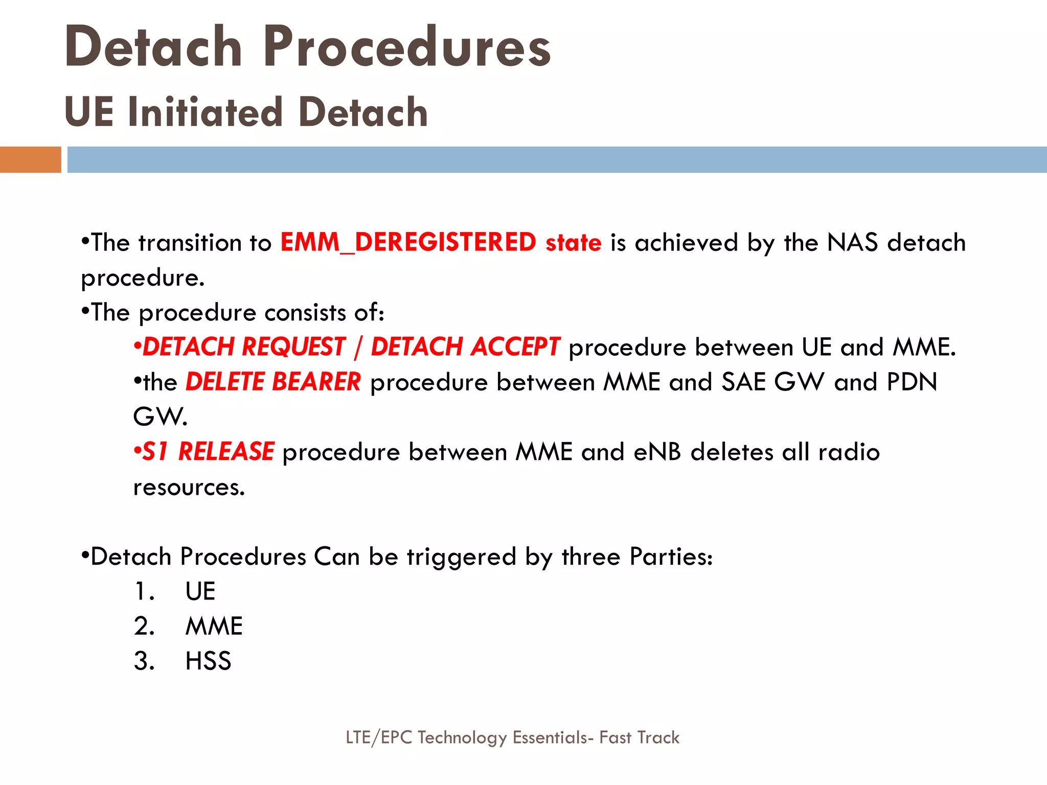 Detach Procedures
UE Initiated Detach
•The transition to EMM_DEREGISTERED state is achieved by the NAS detach
procedure.
•The procedure consists of:
•DETACH REQUEST / DETACH ACCEPT procedure between UE and MME.
•the DELETE BEARER procedure between MME and SAE GW and PDN
GW.
•S1 RELEASE procedure between MME and eNB deletes all radio
resources.
•Detach Procedures Can be triggered by three Parties:
1. UE
2. MME
3. HSS
LTE/EPC Technology Essentials- Fast Track
 