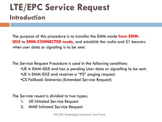 LTE/EPC Service Request
Introduction
The purpose of this procedure is to transfer the EMM mode from EMM-
IDLE to EMM-CONNECTED mode, and establish the radio and S1 bearers
when user data or signaling is to be sent.
The Service Request Procedure is used in the following conditions
•UE in EMM-IDLE and has a pending User data or signalling to be sent.
•UE is EMM-IDLE and receives a “PS” paging request.
•CS Fallback Scenarios (Extended Service Request)
The Service reuest is divided to two types:
1. UE Initiated Service Request
2. MME Initiated Service Request
LTE/EPC Technology Essentials- Fast Track
 