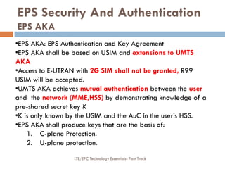 EPS Security And Authentication
EPS AKA
•EPS AKA: EPS Authentication and Key Agreement
•EPS AKA shall be based on USIM and extensions to UMTS
AKA
•Access to E-UTRAN with 2G SIM shall not be granted, R99
USIM will be accepted.
•UMTS AKA achieves mutual authentication between the user
and the network (MME,HSS) by demonstrating knowledge of a
pre-shared secret key K
•K is only known by the USIM and the AuC in the user’s HSS.
•EPS AKA shall produce keys that are the basis of:
1. C-plane Protection.
2. U-plane protection.
LTE/EPC Technology Essentials- Fast Track
 