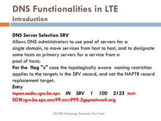 DNS Functionalities in LTE
Introduction
DNS Server Selection SRV
Allows DNS administrators to use pool of servers for a
single domain, to move services from host to host, and to designate
some hosts as primary servers for a service from a
pool of hosts.
For the flag "s" case the topologically aware naming restriction
applies to the targets in the SRV record, and not the NAPTR record
replacement target.
Entry
topon.nodes.sgw.be.epc IN SRV 1 100 2123 test-
SGW.sgw.be.epc.mnc99.mcc999.3gppnetwork.org.
LTE/EPC Technology Essentials- Fast Track
 