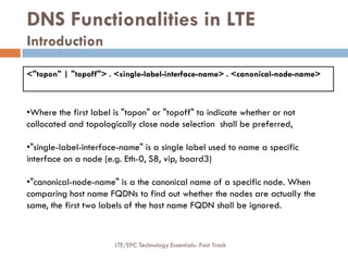<"topon" | "topoff"> . <single-label-interface-name> . <canonical-node-name>
DNS Functionalities in LTE
Introduction
•Where the first label is "topon" or "topoff" to indicate whether or not
collocated and topologically close node selection shall be preferred,
•"single-label-interface-name" is a single label used to name a specific
interface on a node (e.g. Eth-0, S8, vip, board3)
•"canonical-node-name" is a the canonical name of a specific node. When
comparing host name FQDNs to find out whether the nodes are actually the
same, the first two labels of the host name FQDN shall be ignored.
LTE/EPC Technology Essentials- Fast Track
 