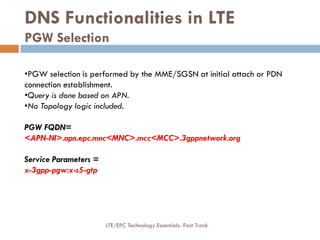 DNS Functionalities in LTE
PGW Selection
•PGW selection is performed by the MME/SGSN at initial attach or PDN
connection establishment.
•Query is done based on APN.
•No Topology logic included.
PGW FQDN=
<APN-NI>.apn.epc.mnc<MNC>.mcc<MCC>.3gppnetwork.org
Service Parameters =
x-3gpp-pgw:x-s5-gtp
LTE/EPC Technology Essentials- Fast Track
 