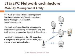 •The MME provides a Session management
function through Attach/Detach procedures ,
Bearer Management Across EPC
(setup/release)…etc
•The MME provides a Mobility management
function through Tracking Area Updates and also
MME tracking area update through S10 interface.
• the MME is connected to the HSS subscriber
management through the S6a interface , thus
provide a user authentication.
LTE/EPC Network architecture
Mobility Management Entity
LTE/EPC Technology Essentials- Fast Track
 