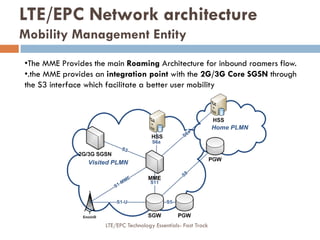 •The MME Provides the main Roaming Architecture for inbound roamers flow.
•.the MME provides an integration point with the 2G/3G Core SGSN through
the S3 interface which facilitate a better user mobility
LTE/EPC Network architecture
Mobility Management Entity
LTE/EPC Technology Essentials- Fast Track
 