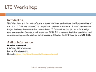 Introduction
This Workshop is a fast track Course to cover the basic architecture and functionalities of
the LTE-EPC from the Packet Core Perspective. The course is a little bit advanced and the
target Audience is requested to have a basic PS Foundations and Mobility Knowledge
as a prerequisite. The course will cover the LTE-EPC Architecture, Call flows, Mobility and
session management in addition to introductory slides for the EPS Security and LTE-DNS.
Author Information
Hussien Mahmoud
PS Core/ EPC Consultant
Packet Core Networks
Linkedin: https://eg.linkedin.com/in/hussienmahmoud
LTE Workshop
LTE/EPC Technology Essentials- Fast Track
 