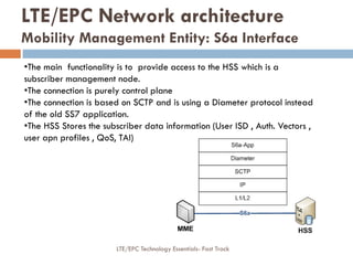 •The main functionality is to provide access to the HSS which is a
subscriber management node.
•The connection is purely control plane
•The connection is based on SCTP and is using a Diameter protocol instead
of the old SS7 application.
•The HSS Stores the subscriber data information (User ISD , Auth. Vectors ,
user apn profiles , QoS, TAI)
LTE/EPC Network architecture
Mobility Management Entity: S6a Interface
LTE/EPC Technology Essentials- Fast Track
 