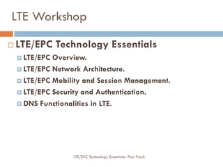 LTE Workshop
 LTE/EPC Technology Essentials
 LTE/EPC Overview.
 LTE/EPC Network Architecture.
 LTE/EPC Mobility and Session Management.
 LTE/EPC Security and Authentication.
 DNS Functionalities in LTE.
LTE/EPC Technology Essentials- Fast Track
 