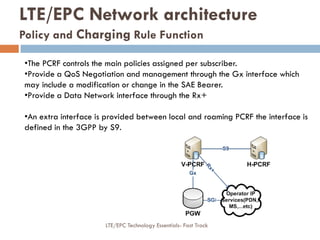 •The PCRF controls the main policies assigned per subscriber.
•Provide a QoS Negotiation and management through the Gx interface which
may include a modification or change in the SAE Bearer.
•Provide a Data Network interface through the Rx+
•An extra interface is provided between local and roaming PCRF the interface is
defined in the 3GPP by S9.
LTE/EPC Network architecture
Policy and Charging Rule Function
LTE/EPC Technology Essentials- Fast Track
 