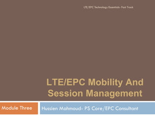 LTE/EPC Mobility And
Session Management
Hussien Mahmoud- PS Core/EPC ConsultantModule Three
LTE/EPC Technology Essentials- Fast Track
 