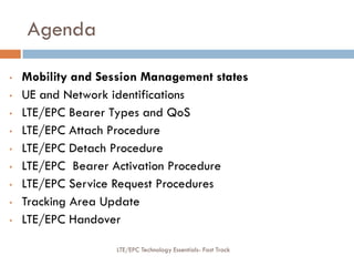 Agenda
• Mobility and Session Management states
• UE and Network identifications
• LTE/EPC Bearer Types and QoS
• LTE/EPC Attach Procedure
• LTE/EPC Detach Procedure
• LTE/EPC Bearer Activation Procedure
• LTE/EPC Service Request Procedures
• Tracking Area Update
• LTE/EPC Handover
LTE/EPC Technology Essentials- Fast Track
 