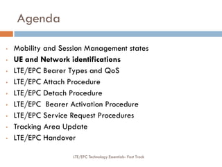 Agenda
• Mobility and Session Management states
• UE and Network identifications
• LTE/EPC Bearer Types and QoS
• LTE/EPC Attach Procedure
• LTE/EPC Detach Procedure
• LTE/EPC Bearer Activation Procedure
• LTE/EPC Service Request Procedures
• Tracking Area Update
• LTE/EPC Handover
LTE/EPC Technology Essentials- Fast Track
 