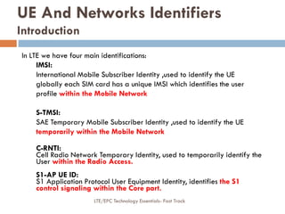 In LTE we have four main identifications:
IMSI:
International Mobile Subscriber Identity ,used to identify the UE
globally each SIM card has a unique IMSI which identifies the user
profile within the Mobile Network
S-TMSI:
SAE Temporary Mobile Subscriber Identity ,used to identify the UE
temporarily within the Mobile Network
C-RNTI:
Cell Radio Network Temporary Identity, used to temporarily identify the
User within the Radio Access.
S1-AP UE ID:
S1 Application Protocol User Equipment Identity, identifies the S1
control signaling within the Core part.
UE And Networks Identifiers
Introduction
LTE/EPC Technology Essentials- Fast Track
 