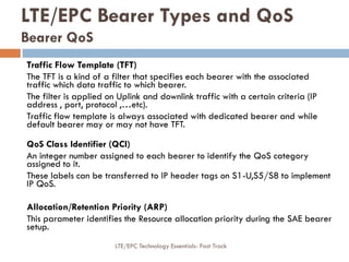 Traffic Flow Template (TFT)
The TFT is a kind of a filter that specifies each bearer with the associated
traffic which data traffic to which bearer.
The filter is applied on Uplink and downlink traffic with a certain criteria (IP
address , port, protocol ,…etc).
Traffic flow template is always associated with dedicated bearer and while
default bearer may or may not have TFT.
QoS Class Identifier (QCI)
An integer number assigned to each bearer to identify the QoS category
assigned to it.
These labels can be transferred to IP header tags on S1-U,S5/S8 to implement
IP QoS.
Allocation/Retention Priority (ARP)
This parameter identifies the Resource allocation priority during the SAE bearer
setup.
LTE/EPC Bearer Types and QoS
Bearer QoS
LTE/EPC Technology Essentials- Fast Track
 