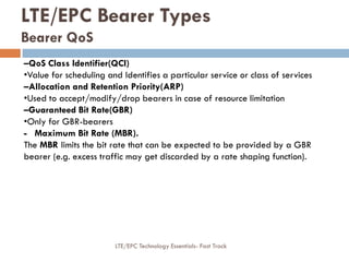–QoS Class Identifier(QCI)
•Value for scheduling and Identifies a particular service or class of services
–Allocation and Retention Priority(ARP)
•Used to accept/modify/drop bearers in case of resource limitation
–Guaranteed Bit Rate(GBR)
•Only for GBR-bearers
- Maximum Bit Rate (MBR).
The MBR limits the bit rate that can be expected to be provided by a GBR
bearer (e.g. excess traffic may get discarded by a rate shaping function).
LTE/EPC Bearer Types
Bearer QoS
LTE/EPC Technology Essentials- Fast Track
 