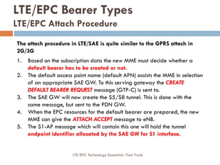 LTE/EPC Bearer Types
LTE/EPC Attach Procedure
The attach procedure in LTE/SAE is quite similar to the GPRS attach in
2G/3G
1. Based on the subscription data the new MME must decide whether a
default bearer has to be created or not.
2. The default access point name (default APN) assists the MME in selection
of an appropriate SAE GW. To this serving gateway the CREATE
DEFAULT BEARER REQUEST message (GTP-C) is sent to.
3. The SAE GW will now create the S5/S8 tunnel. This is done with the
same message, but sent to the PDN GW.
4. When the EPC resources for the default bearer are prepared, the new
MME can give the ATTACH ACCEPT message to eNB.
5. The S1-AP message which will contain this one will hold the tunnel
endpoint identifier allocated by the SAE GW for S1 interface.
LTE/EPC Technology Essentials- Fast Track
 