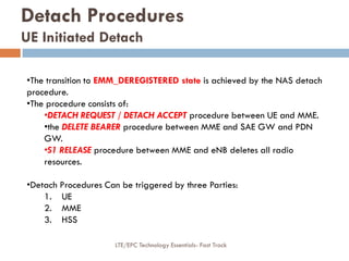 Detach Procedures
UE Initiated Detach
•The transition to EMM_DEREGISTERED state is achieved by the NAS detach
procedure.
•The procedure consists of:
•DETACH REQUEST / DETACH ACCEPT procedure between UE and MME.
•the DELETE BEARER procedure between MME and SAE GW and PDN
GW.
•S1 RELEASE procedure between MME and eNB deletes all radio
resources.
•Detach Procedures Can be triggered by three Parties:
1. UE
2. MME
3. HSS
LTE/EPC Technology Essentials- Fast Track
 