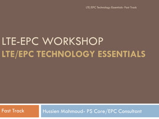 LTE-EPC WORKSHOP
LTE/EPC TECHNOLOGY ESSENTIALS
Hussien Mahmoud- PS Core/EPC ConsultantFast Track
LTE/EPC Technology Essentials- Fast Track
 