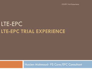 LTE-EPC
LTE-EPC TRIAL EXPERIENCE
Hussien Mahmoud- PS Core/EPC Consultant
LTE-EPC Trial Experience
 