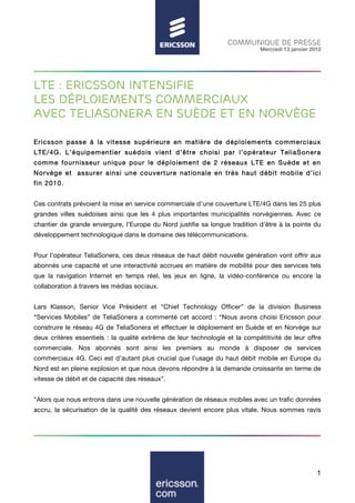 COMMUNIQUE DE PRESSE
                                                                              Mercredi 13 janvier 2010




LTE : Ericsson intensifie
les déploiements commerciaux
avec teliasonera en Suède et en Norvège

Ericsson passe à la vitesse supérieure en m atière de déploiem ents com m erciaux
LTE/4G. L’équipem entier suédois vient d’être choisi par l’opérateur TeliaSonera
com m e fournisseur unique pour le déploiem ent de 2 réseaux LTE en Suède et en
Norvège et assurer ainsi une couverture nationale en très haut débit mobile d’ici
fin 2010.


Ces contrats prévoient la mise en service commerciale d’une couverture LTE/4G dans les 25 plus
grandes villes suédoises ainsi que les 4 plus importantes municipalités norvégiennes. Avec ce
chantier de grande envergure, l’Europe du Nord justifie sa longue tradition d’être à la pointe du
développement technologique dans le domaine des télécommunications.


Pour l’opérateur TeliaSonera, ces deux réseaux de haut débit nouvelle génération vont offrir aux
abonnés une capacité et une interactivité accrues en matière de mobilité pour des services tels
que la navigation Internet en temps réel, les jeux en ligne, la vidéo-conférence ou encore la
collaboration à travers les médias sociaux.


Lars Klasson, Senior Vice Président et “Chief Technology Officer” de la division Business
“Services Mobiles” de TeliaSonera a commenté cet accord : “Nous avons choisi Ericsson pour
construire le réseau 4G de TeliaSonera et effectuer le déploiement en Suède et en Norvège sur
deux critères essentiels : la qualité extrême de leur technologie et la compétitivité de leur offre
commerciale. Nos abonnés sont ainsi les premiers au monde à disposer de services
commerciaux 4G. Ceci est d’autant plus crucial que l’usage du haut débit mobile en Europe du
Nord est en pleine explosion et que nous devons répondre à la demande croissante en terme de
vitesse de débit et de capacité des réseaux”.


“Alors que nous entrons dans une nouvelle génération de réseaux mobiles avec un trafic données
accru, la sécurisation de la qualité des réseaux devient encore plus vitale. Nous sommes ravis




                                                                                                    1
 