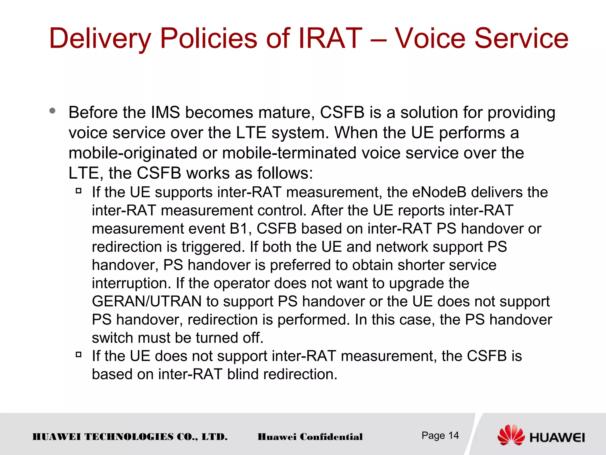 HUAWEI TECHNOLOGIES CO., LTD. Huawei Confidential
Delivery Policies of IRAT – Voice Service
 Before the IMS becomes mature, CSFB is a solution for providing
voice service over the LTE system. When the UE performs a
mobile-originated or mobile-terminated voice service over the
LTE, the CSFB works as follows:

If the UE supports inter-RAT measurement, the eNodeB delivers the
inter-RAT measurement control. After the UE reports inter-RAT
measurement event B1, CSFB based on inter-RAT PS handover or
redirection is triggered. If both the UE and network support PS
handover, PS handover is preferred to obtain shorter service
interruption. If the operator does not want to upgrade the
GERAN/UTRAN to support PS handover or the UE does not support
PS handover, redirection is performed. In this case, the PS handover
switch must be turned off.

If the UE does not support inter-RAT measurement, the CSFB is
based on inter-RAT blind redirection.
Page 14
 