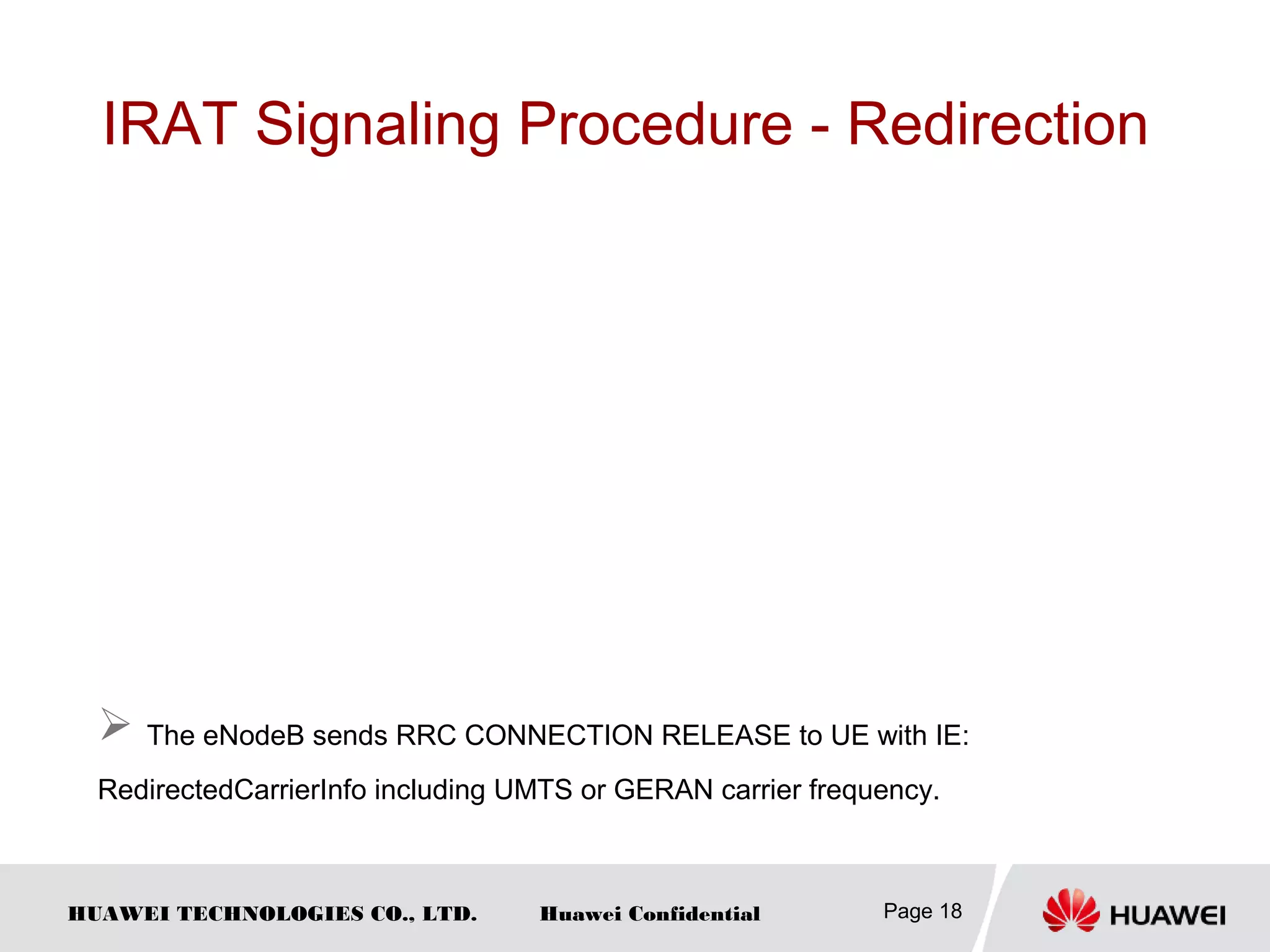 HUAWEI TECHNOLOGIES CO., LTD. Huawei Confidential
IRAT Signaling Procedure - Redirection
Page 18
 The eNodeB sends RRC CONNECTION RELEASE to UE with IE:
RedirectedCarrierInfo including UMTS or GERAN carrier frequency.
 