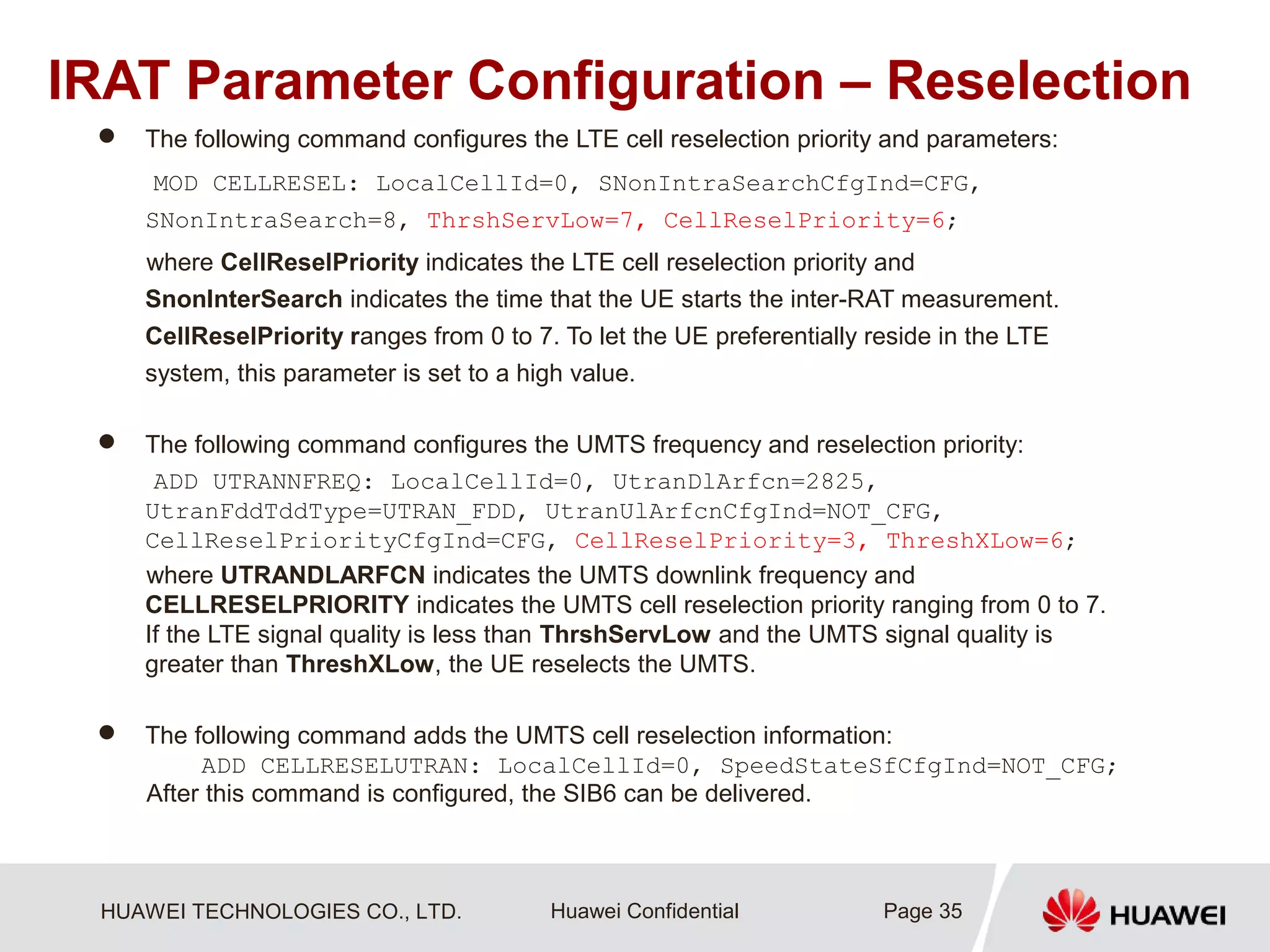 HUAWEI TECHNOLOGIES CO., LTD. Huawei Confidential
IRAT Parameter Configuration – Reselection
 The following command configures the LTE cell reselection priority and parameters:
MOD CELLRESEL: LocalCellId=0, SNonIntraSearchCfgInd=CFG,
SNonIntraSearch=8, ThrshServLow=7, CellReselPriority=6;
where CellReselPriority indicates the LTE cell reselection priority and
SnonInterSearch indicates the time that the UE starts the inter-RAT measurement.
CellReselPriority ranges from 0 to 7. To let the UE preferentially reside in the LTE
system, this parameter is set to a high value.
 The following command configures the UMTS frequency and reselection priority:
ADD UTRANNFREQ: LocalCellId=0, UtranDlArfcn=2825,
UtranFddTddType=UTRAN_FDD, UtranUlArfcnCfgInd=NOT_CFG,
CellReselPriorityCfgInd=CFG, CellReselPriority=3, ThreshXLow=6;
where UTRANDLARFCN indicates the UMTS downlink frequency and
CELLRESELPRIORITY indicates the UMTS cell reselection priority ranging from 0 to 7.
If the LTE signal quality is less than ThrshServLow and the UMTS signal quality is
greater than ThreshXLow, the UE reselects the UMTS.
 The following command adds the UMTS cell reselection information:
ADD CELLRESELUTRAN: LocalCellId=0, SpeedStateSfCfgInd=NOT_CFG;
After this command is configured, the SIB6 can be delivered.
Page 35
 
