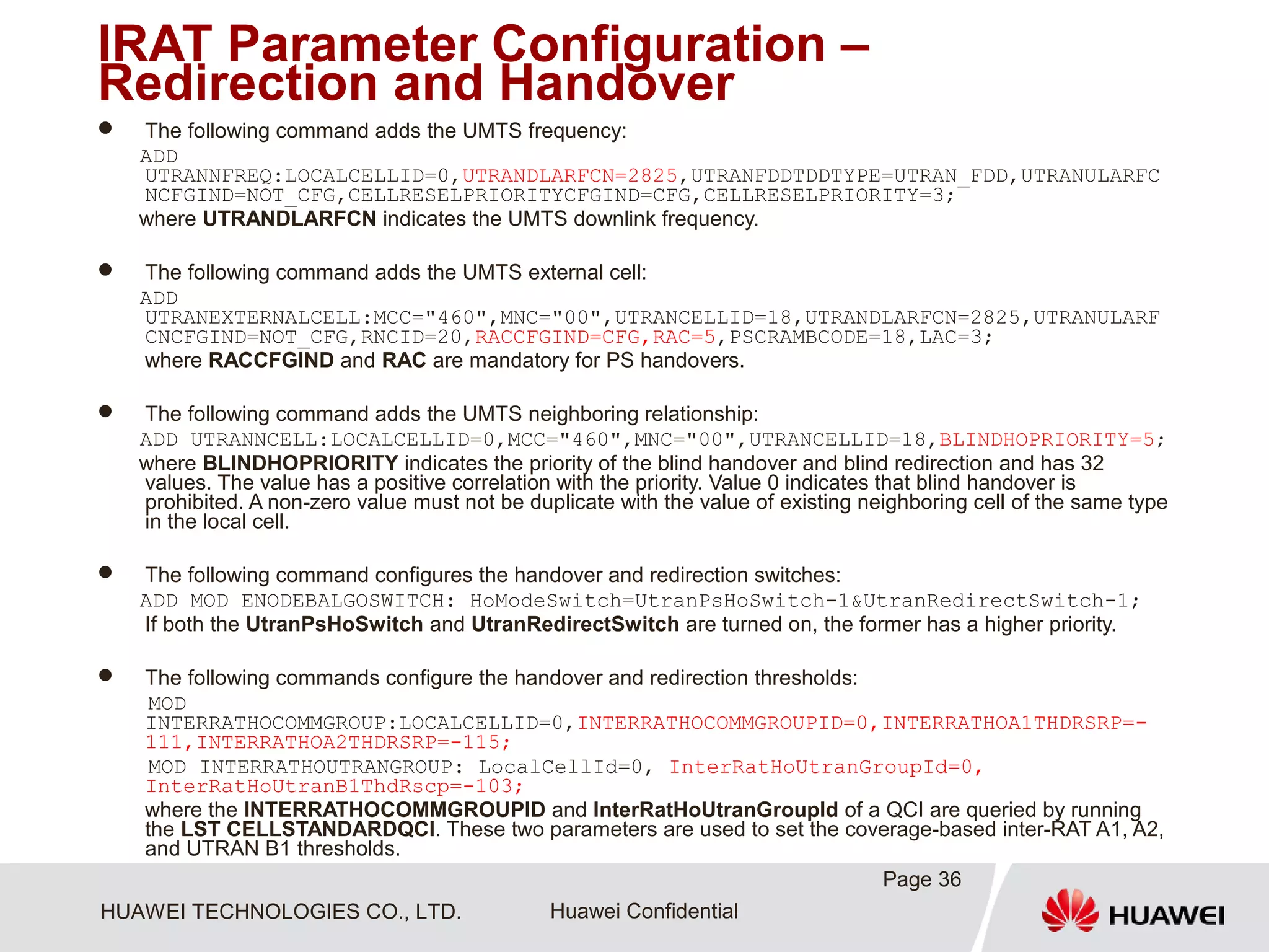 HUAWEI TECHNOLOGIES CO., LTD. Huawei Confidential
IRAT Parameter Configuration –
Redirection and Handover
 The following command adds the UMTS frequency:
ADD
UTRANNFREQ:LOCALCELLID=0,UTRANDLARFCN=2825,UTRANFDDTDDTYPE=UTRAN_FDD,UTRANULARFC
NCFGIND=NOT_CFG,CELLRESELPRIORITYCFGIND=CFG,CELLRESELPRIORITY=3;
where UTRANDLARFCN indicates the UMTS downlink frequency.
 The following command adds the UMTS external cell:
ADD
UTRANEXTERNALCELL:MCC="460",MNC="00",UTRANCELLID=18,UTRANDLARFCN=2825,UTRANULARF
CNCFGIND=NOT_CFG,RNCID=20,RACCFGIND=CFG,RAC=5,PSCRAMBCODE=18,LAC=3;
where RACCFGIND and RAC are mandatory for PS handovers.
 The following command adds the UMTS neighboring relationship:
ADD UTRANNCELL:LOCALCELLID=0,MCC="460",MNC="00",UTRANCELLID=18,BLINDHOPRIORITY=5;
where BLINDHOPRIORITY indicates the priority of the blind handover and blind redirection and has 32
values. The value has a positive correlation with the priority. Value 0 indicates that blind handover is
prohibited. A non-zero value must not be duplicate with the value of existing neighboring cell of the same type
in the local cell.
 The following command configures the handover and redirection switches:
ADD MOD ENODEBALGOSWITCH: HoModeSwitch=UtranPsHoSwitch-1&UtranRedirectSwitch-1;
If both the UtranPsHoSwitch and UtranRedirectSwitch are turned on, the former has a higher priority.
 The following commands configure the handover and redirection thresholds:
MOD
INTERRATHOCOMMGROUP:LOCALCELLID=0,INTERRATHOCOMMGROUPID=0,INTERRATHOA1THDRSRP=-
111,INTERRATHOA2THDRSRP=-115;
MOD INTERRATHOUTRANGROUP: LocalCellId=0, InterRatHoUtranGroupId=0,
InterRatHoUtranB1ThdRscp=-103;
where the INTERRATHOCOMMGROUPID and InterRatHoUtranGroupId of a QCI are queried by running
the LST CELLSTANDARDQCI. These two parameters are used to set the coverage-based inter-RAT A1, A2,
and UTRAN B1 thresholds.
Page 36
 