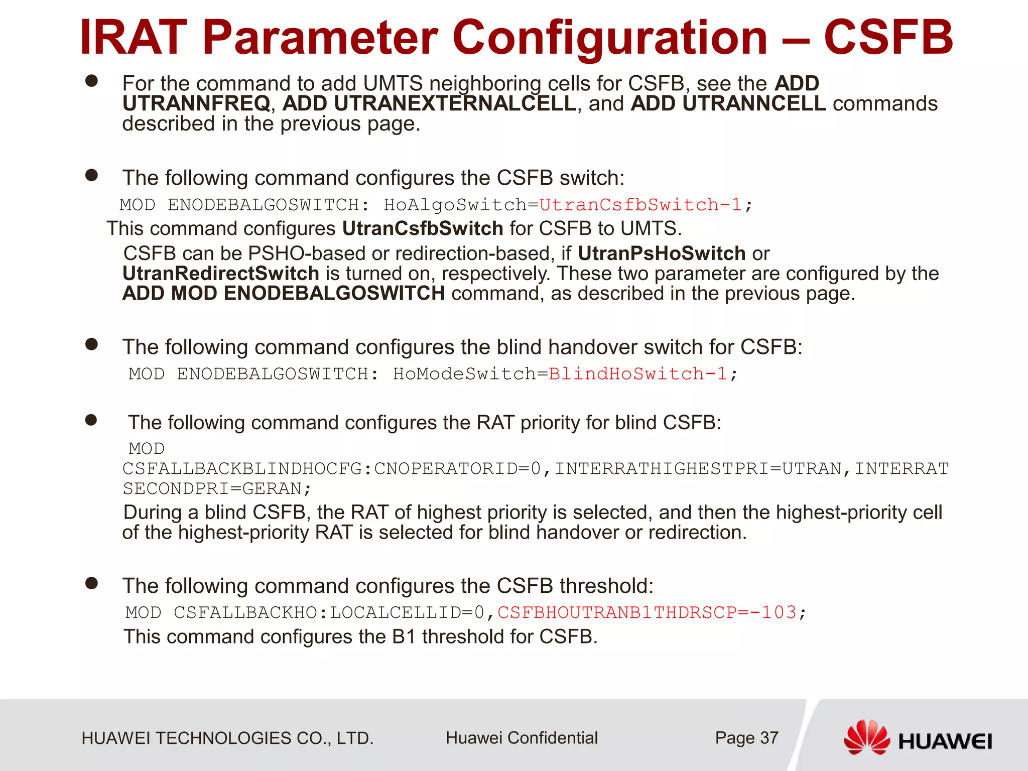 HUAWEI TECHNOLOGIES CO., LTD. Huawei Confidential
IRAT Parameter Configuration – CSFB
 For the command to add UMTS neighboring cells for CSFB, see the ADD
UTRANNFREQ, ADD UTRANEXTERNALCELL, and ADD UTRANNCELL commands
described in the previous page.
 The following command configures the CSFB switch:
MOD ENODEBALGOSWITCH: HoAlgoSwitch=UtranCsfbSwitch-1;
This command configures UtranCsfbSwitch for CSFB to UMTS.
CSFB can be PSHO-based or redirection-based, if UtranPsHoSwitch or
UtranRedirectSwitch is turned on, respectively. These two parameter are configured by the
ADD MOD ENODEBALGOSWITCH command, as described in the previous page.
 The following command configures the blind handover switch for CSFB:
MOD ENODEBALGOSWITCH: HoModeSwitch=BlindHoSwitch-1;
 The following command configures the RAT priority for blind CSFB:
MOD
CSFALLBACKBLINDHOCFG:CNOPERATORID=0,INTERRATHIGHESTPRI=UTRAN,INTERRAT
SECONDPRI=GERAN;
During a blind CSFB, the RAT of highest priority is selected, and then the highest-priority cell
of the highest-priority RAT is selected for blind handover or redirection.
 The following command configures the CSFB threshold:
MOD CSFALLBACKHO:LOCALCELLID=0,CSFBHOUTRANB1THDRSCP=-103;
This command configures the B1 threshold for CSFB.
Page 37
 