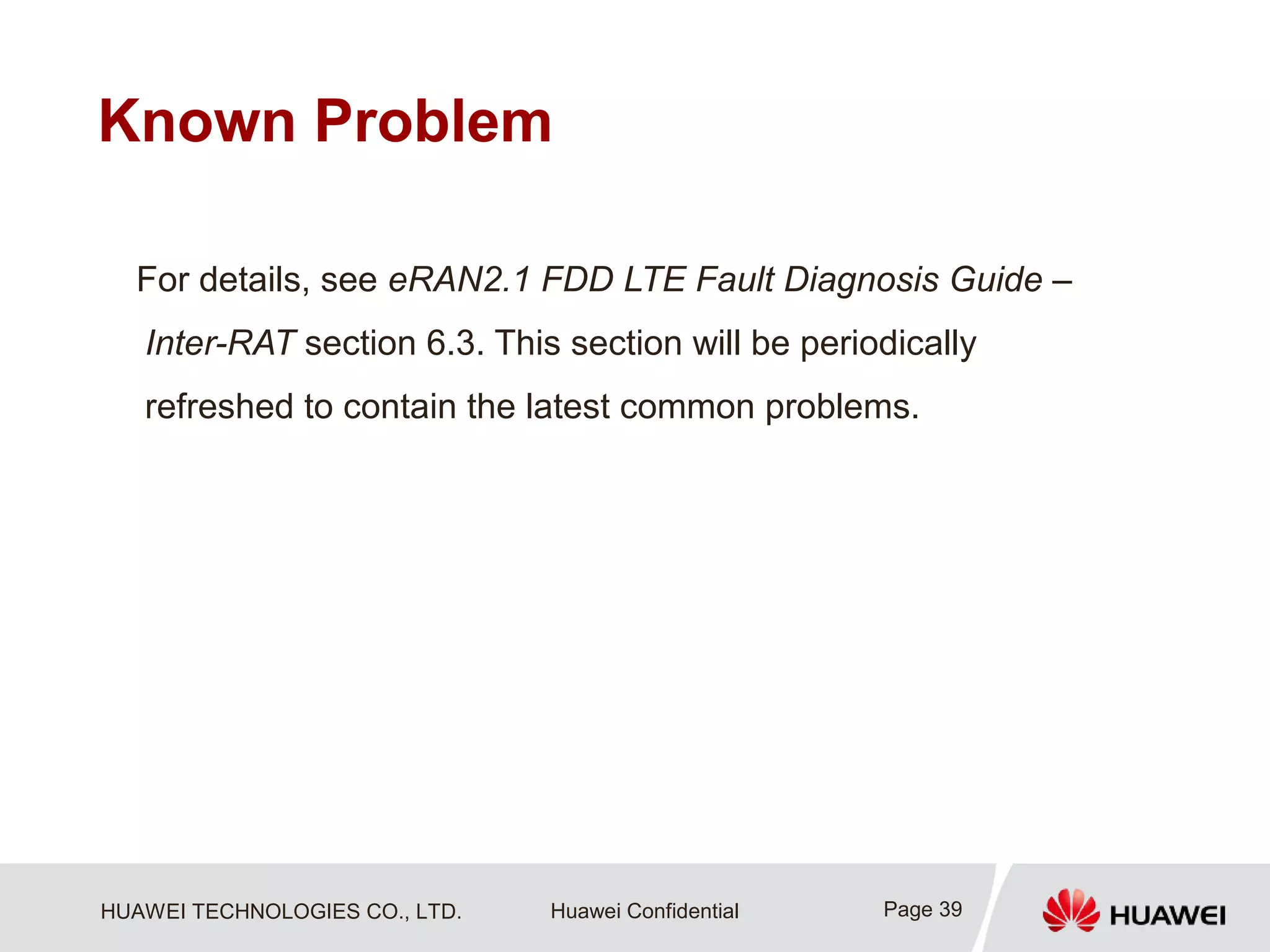HUAWEI TECHNOLOGIES CO., LTD. Huawei Confidential
Known Problem
For details, see eRAN2.1 FDD LTE Fault Diagnosis Guide –
Inter-RAT section 6.3. This section will be periodically
refreshed to contain the latest common problems.
Page 39
 
